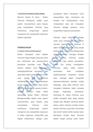 C.SISTEM INFORMASI MANAJEMEN
Menurut Gordon B. Davis : Sistem
Informasi Manajemen adalah suatu
system manusia/mesin yang terpadu
yang menyediakan informasi yang
mendukung fungsi-fungsi operasi
manajemen dan pengambilan keputusan
didalam organisasi.
PEMBAHASAN
A. Sistem Informasi Manajemen
Sistem merupakan suatu totalitas
himpunan bagian-bagian yang satu sama
lain berinteraksi dan bersama-sama
beroperasi mencapai suatu tujuan
tertentu didalam suatu lingkungan,
sedangkanInformasi merupakan data
yang telah diolah menjadi sebuah bentuk
yang berarti bagi penerimanya
danManajemen adalah ketatalaksanaan
proses pengunaan sumber daya secara
efektif untuk mencapai sasaran tertentu.
Dengan demikian dapat ditarik
kesimpulan bahwa Sistem Informasi
Manajemen(SIM) adalah suatu system
manusia/mesin yang terpadu yang
menyediakan informasi untuk
mendukung fungsi-fungsi operasi
manajemen dan pengambilan keputusan
di dalam organisasi. AdapunSIM juga
dappat didefenisikan sebagai suatu
pendekatan dalam menajemen untuk
mengumplkan data, memproses dat
tersebut dan menganalisnya untuk
menghasilkan data dan menyajikan
informasi sebagai landasan untuk
pengambilan keputusan perusahaan.
Informasi dapat diibaratkan sebagai
darah yang mengalir di dalam tubuh
manusia, seperti halnya informasi di
dalam sebuah perusahaan yang sangat
penting untuk mendukung kelangsungan
perkembangannya, sehingga terdapat
alasan bahwa informasi sangat
dibutuhkan bagi sebuah perusahaan.
Akibat bila kurang mendapatkan
informasi, dalam waktu tertentu
perusahaan akan mengalami
ketidakmampuan mengontrol sumber
daya, sehingga dalam mengambil
keputusan-keputusan strategis sangat
terganggu, yang pada akhirnya akan
mengalami kekalahan dalam bersaing
dengan lingkungan pesaingnya.
Disamping itu, sistem informasi yang
dimiliki seringkali tidak dapat bekerja
dengan baik. Masalah utamanya adalah
bahwa sistem informasi tersebut terlalu
banyak informasi yang tidak bermanfaat
atau berarti (sistem terlalu banyak data).
Memahami konsep dasar informasi
adalah sangat penting (vital) dalam
 