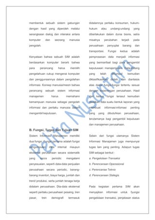 membentuk sebuah sistem gabungan
dengan hasil yang diperoleh melalui
serangkaian dialog dan interaksi antara
komputer dan seorang manusia
pengolah.
Kenyataan bahwa sebuah SIM adalah
berdasarkan komputer berarti bahwa
para perancang harus memilih
pengetahuan cukup mengenai komputer
dan penggunaannya dalam pengolahan
informasi. Konsep manusia/mesin bahwa
perancang sebuah sistem informasi
manajemen harus memahami
kemampuan manusia sebagai pengolah
informasi dan perilaku manusia dalam
mengambil keputusan.
B. Fungsi, Tugas dan Tujuan SIM
Sistem Informasi Manajemen memiliki
dua fungsi. Fungsi pertama adalah fungsi
pengumpulan data internal maupun
eksternal perusahaan secara sistematik
yang secra periodic mengalami
penyesuaian, seperti data-data penjualan
perusahaan secara periodic, barang-
barang inventori, biaya harga, jumlah dan
trend produksi, serta jumlah tenaga kerja
didalam perusahaan. Dta-data eksternal
seperti perilaku perusahaan pesaing, tren
pasar, tren demografi termasuk
didalamnya perilaku konsumen, hukum-
hukum atau undang-undang yang
diberlakukan dalam dunia bisnis, setra
misalnya perubahan terjadi pada
perusahaan penyuplai barang dan
transportasi. Fungsi kedua adalah
pemprosesan data menjadi informasi
yang bermanfaat bagi para pengambil
keputusaan manajemenen. Data-datang
yang telah dikumpul kemudian
diklasifikasikan, diolah, dan dianlaisis
atas dasar fungsi-fungsi tertentu sesuai
dengan kepentingan perusahaan. Hasil
dari kedua fungsi terseut kemudian
disajikan dala suatu bentuk laporan yang
membuat informasi-infomasi penting
yang yang dibutuhkan perusahaan,
terutamanya bagi pengambil keputusan
dan manajemen perusahaan.
Selain dari fungsi utamanya Sistem
Informasi Manajamen juga mempunyai
tugas lain yang penting. Adapun tugas
SIM sebagai berikut :
a. Pengelolaan Transaksi
b. Perencanaan Operasional
c. Perencanaa Teknis
d. Perencanaan Stategis
Pada kegiatan pertama SIM akan
menyajikan informasi untuk fyungsi
pengelolaan transaksi, penjelasan status
 