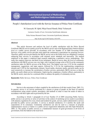 Comparative Study of Post-Marriage Nationality Of Women in Legal Systems of Different Countries
People’s Satisfaction Level with the Service Issuance of Police Note Certificate 1
International Journal of Multicultural
and Multireligious Understanding
http://ijmmu.com
editor@ijmmu.com
ISSN 2364-5369
Volume 10, Issue 3
March, 2023
Pages: 1-8
People’s Satisfaction Level with the Service Issuance of Police Note Certificate
M. Gaussyah; M. Iqbal; Mirja Fauzul Hamdi; Dedy Yuliansyah
Lecturers, Faculty of Law, Universitas Syiah Kuala, Indonesia
Police Science Research Center, Universitas Syiah Kuala, Indonesia
http://dx.doi.org/10.18415/ijmmu.v10i3.4476
Abstract
This article discusses and analyses the level of public satisfaction with the Police Record
Certificate (SKCK) service quality given by the SKCK service unit at the Regional Police Station (Polres)
level as a public service provider. In accordance with Law Number 25 of 2009 Governing Public
Services, every public service provider must match the community's expectations for acquiring services.
Therefore, public services provided by the SKCK service unit at the Polres level are obligated to continue
enhancing their services in accordance with minimal sector standards and innovation. The method
employed in this paper is empirical legal research employing a qualitative survey methodology. This
study also employs interview and desk review techniques. Based on survey data, the level of community
satisfaction with SKCK services was very high, with a national average score of 88.36 on the community
satisfaction index for SKCK services at the Polres level. The highest score was 11.92 for the complaint
management, suggestions, and input aspects, followed by 11.16 for the implementing competencies
element and 11.09 for the requirements element. Social media, electronic media, and print media can be
used extensively to increase the socialization of police services, particularly SKCK services so that the
public can easily obtain service information. Improving the competency of police officers, particularly in
the SKCK sector, must also be a continual effort to enhance the quality of community service.
Keywords: Public Services; Police Note Certificate
Introduction
Service is the enjoyment of others coupled by the satisfaction of all their needs (Umar, 2003, 21).
In general, service is an activity performed by a person or group of people on the basis of material
considerations using certain systems, procedures, and methods in order to meet the needs of others in
accordance with their rights and as governed by the law.
According to Article 1 paragraph (1) of Law Number 25 of 2009 concerning Public Service,
public service is an activity or series of activities in the context of satisfying service needs in accordance
with statutory regulations for every citizen and resident for goods, services, and/or administrative services
provided by public service providers. A service is deemed satisfactory if it satisfies the needs and
expectations of its consumers. Community satisfaction can also be used as a measure of program
implementation success or failure in a public service organization (Ratminto and Atik Septi Winanrsih,
2005, 2). The quality of public services is a fundamental measure of good governance at all levels of
government, from the federal to the local level.
 
