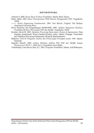 DAFTAR PUSTAKA

Arikunto S. 2009. Dasar-Dasar Evaluasi Pendidikan. Jakarta: Bumi Aksara.
Kadir, Abdul. 2002. Dasar Pemrogramam WEB Dinamis Menggunakan PHP. Yogyakarta:
     ANDI.
-------. System Engineering Fundamentals. 2001. Fort Belvoir, Virginia: The Defence
     Acquisition University Press.
Divisi Penelitian dan Pengembangan MADCOMS. 2006. Aplikasi Manajemen Database
     Pendidikan Berbasis Web dengan PHP dan MySQL. Yogyakarta: ANDI.
Kroenke, David M. 2005. Database Processing Dasar-dasar, Desain & Implementasi. Dian
     Nugraha, penterjemah; Wisnu Chandra Kristiaji, editor. Jakarta: Erlangga. Terjemahan
     dari: Database Processing Fundamental, Design & Implementation.
Mahyuzir, Tavri D. Pengantar Analisis dan Perancangan Perangkat Lunak. 1991. Jakarta:
     Gramedia.
Nugroho, Bunafit. 2008. Latihan Membuat Aplikasi Web PHP dan MySQL dengan
     Dreamweaver MX (6, 7, 2004) dan 8. Yogyakarta: Gava Media.
Tirtarahardja, Umar dan La Sulo, S.L. 2005. Pengantar Pendidikan. Jakarta: Asdi Mahayatsa.




Pengembangan Website Ujian Online Berbentuk Pilihan Ganda Menggunakan PHP dan MySQL
(Editor : Ade Permana)                                                                 10
 