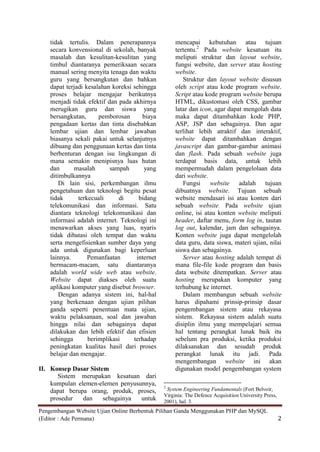 tidak tertulis. Dalam penerapannya               mencapai kebutuhan atau tujuan
    secara konvensional di sekolah, banyak           tertentu.2 Pada website kesatuan itu
    masalah dan kesulitan-kesulitan yang             meliputi struktur dan layout website,
    timbul diantaranya pemeriksaan secara            fungsi website, dan server atau hosting
    manual sering menyita tenaga dan waktu           website.
    guru yang bersangkutan dan bahkan                   Struktur dan layout website disusun
    dapat terjadi kesalahan koreksi sehingga         oleh script atau kode program website.
    proses belajar mengajar berikutnya               Script atau kode program website berupa
    menjadi tidak efektif dan pada akhirnya          HTML, dikustomasi oleh CSS, gambar
    merugikan guru dan siswa yang                    latar dan icon, agar dapat mengolah data
    bersangkutan,      pemborosan      biaya         maka dapat ditambahkan kode PHP,
    pengadaan kertas dan tinta disebabkan            ASP, JSP dan sebagainya. Dan agar
    lembar ujian dan lembar jawaban                  terlihat lebih atraktif dan interaktif,
    biasanya sekali pakai untuk selanjutnya          website dapat ditambahkan dengan
    dibuang dan penggunaan kertas dan tinta          javascript dan gambar-gambar animasi
    berbenturan dengan isu lingkungan di             dan flash. Pada sebuah website juga
    mana semakin menipisnya luas hutan               terdapat basis data, untuk lebih
    dan       masalah      sampah       yang         mempermudah dalam pengelolaan data
    ditimbulkannya                                   dari website.
        Di lain sisi, perkembangan ilmu                 Fungsi website adalah tujuan
    pengetahuan dan teknologi begitu pesat           dibuatnya website. Tujuan sebuah
    tidak      terkecuali     di      bidang         website mendasari isi atau konten dari
    telekomunikasi dan informasi. Satu               sebuah website. Pada website ujian
    diantara teknologi telekomunikasi dan            online, isi atau konten website meliputi
    informasi adalah internet. Teknologi ini         header, daftar menu, form log in, tautan
    menawarkan akses yang luas, nyaris               log out, kalendar, jam dan sebagainya.
    tidak dibatasi oleh tempat dan waktu             Konten website juga dapat mengelolah
    serta mengefisienkan sumber daya yang            data guru, data siswa, materi ujian, nilai
    ada untuk digunakan bagi keperluan               siswa dan sebagainya.
    lainnya.       Pemanfaatan       internet           Server atau hosting adalah tempat di
    bermacam-macam, satu diantaranya                 mana file-file kode program dan basis
    adalah world wide web atau website.              data website ditempatkan. Server atau
    Website dapat diakses oleh suatu                 hosting merupakan komputer yang
    aplikasi komputer yang disebut browser.          terhubung ke internet.
        Dengan adanya sistem ini, hal-hal               Dalam membangun sebuah website
    yang berkenaan dengan ujian pilihan              harus dipahami prinsip-prinsip dasar
    ganda seperti penentuan mata ujian,              pengembangan sistem atau rekayasa
    waktu pelaksanaan, soal dan jawaban              sistem. Rekayasa sistem adalah suatu
    hingga nilai dan sebagainya dapat                disiplin ilmu yang mempelajari semua
    dilakukan dan lebih efektif dan efisien          hal tentang perangkat lunak baik itu
    sehingga       berimplikasi     terhadap         sebelum pra produksi, ketika produksi
    peningkatan kualitas hasil dari proses           dilaksanakan dan sesudah produk
    belajar dan mengajar.                            perangkat lunak itu jadi. Pada
                                                     mengembangan website ini akan
II. Konsep Dasar Sistem                              digunakan model pengembangan system
       Sistem merupakan kesatuan dari
    kumpulan elemen-elemen penyusunnya,         2
    dapat berupa orang, produk, proses,          System Engineering Fundamentals (Fort Belvoir,
                                                Virginia: The Defence Acquisition University Press,
    prosedur   dan    sebagainya  untuk         2001), hal. 3.
Pengembangan Website Ujian Online Berbentuk Pilihan Ganda Menggunakan PHP dan MySQL
(Editor : Ade Permana)                                                                                2
 