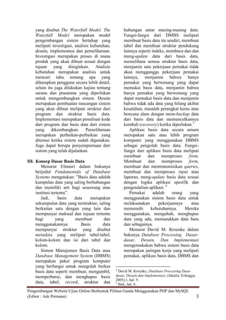 yang disebut The Waterfall Model. The            hubungan antar masing-masing data.
    Waterfall Model merupakan model                  Fungsi-fungsi dari DMBS meliputi
    pengembangan sistem bertahap yang                membuat basis data itu sendiri, membuat
    meliputi investigasi, analisis kebutuhan,        tabel dan membuat struktur pendukung
    desain, implementasi dan pemeliharaan.           lainnya seperti indeks, membaca dan dan
    Investigasi merupakan proses di mana             meng-update data dari basis data,
    produk yang akan dibuat sesuai dengan            memelihara semua struktur basis data,
    tujuan yang diinginkan. Analisis                 menjamin satu pekerjaan pemakai tidak
    kebutuhan merupakan analisis untuk               akan mengganggu pekerjaan pemakai
    mencari tahu tentang apa yang                    lainnya, menjamin bahwa hanya
    diharapkan pengguna secara lebih detail,         pemakai yang berwenang yang dapat
    selain itu juga dilakukan kajian tentang         memakai basis data, menjamin bahwa
    sarana dan prasarana yang diperlukan             hanya pemakai yang berwenang yang
    untuk mengembangkan sistem. Desain               dapat memakai basis data dan menjamin
    merupakan pembuatan rancangan sistem             bahwa tidak ada data yang hilang akibat
    yang akan dibuat meliputi struktur dari          kesalahan, masalah perangkat keras atau
    program dan struktur basis data.                 bencana alam dengan mem-backup data
    Implementasi merupakan penulisan kode            dari basis data dan memunculkannya
    dari program dan basis data dari sistem          kembali (recovery) ketika diperlukan.3
    yang dikembangkan. Pemeliharaan                     Aplikasi basis data secara umum
    merupakan perbaikan-perbaikan yang               merupakan satu atau lebih program
    ditemui ketika sistem sudah digunakan.           komputer yang menggunakan DBMS
    Juga dapat berupa penyempurnaan dari             sebagai pengolah basis data. Fungsi-
    sistem yang telah dijalankan.                    fungsi dari aplikasi basis data meliputi
                                                     membuat      dan      memproses    form,
III. Konsep Dasar Basis Data                         Membuat dan memproses form,
        Menurut Elmasri dalam bukunya                membuat dan mentransmisikan queries,
     berjudul Fundamentals of Database               membuat dan memproses input atau
     Systems mengatakan: ”Basis data adalah          laporan, meng-update basis data sesuai
     kumpulan data yang saling berhubungan           dengan logika aplikasi spesifik dan
     dan memiliki arti bagi seseorang atau           pengendalian aplikasi. 4
     institusi tertentu”.                               Pemakai       adalah    orang    yang
        Jadi,      basis  data    merupakan          menggunakan sistem basis data untuk
     sekumpulan data yang terstruktur, saling        melaksanakan        pekerjaannya     atau
     berkaitan satu dengan yang lain dan             memenuhi       kebutuhannya.     Mereka
     mempunyai maksud dan tujuan tertentu            menggunakan, mengubah, menghapus
     bagi        yang     membuat        dan         data yang ada, memasukkan data baru
     menggunakannya.         Basis       data        dan sebagainya.
     mempunyai struktur yang disebut                    Menurut David M. Kroenke dalam
     metadata yang meliputi tabel-tabel,             bukunya Database Processing Dasar-
     kolom-kolom dan isi dari tabel dan              dasar, Desain, Dan Implementasi
     kolom.                                          mengemukakan bahwa sistem basis data
        Sistem Manajemen Basis Data atau             merupakan jaringan kerja yang meliputi
     Database Management System (DBMS)               pemakai, aplikasi basis data, DBMS dan
     merupakan paket program komputer
     yang berfungsi untuk mengolah berkas
                                                3
     basis data seperti membuat, mengambil,       David M. Kroenke, Database Processing Dasa-
     memperbarui, dan menghapus basis           dasar, Desain dan Implementasi, (Jakarta: Erlangga,
                                                2005),1, hal. 9.
     data, tabel, record, struktur dan          4
                                                  Ibid., hal. 8.
Pengembangan Website Ujian Online Berbentuk Pilihan Ganda Menggunakan PHP dan MySQL
(Editor : Ade Permana)                                                                                3
 