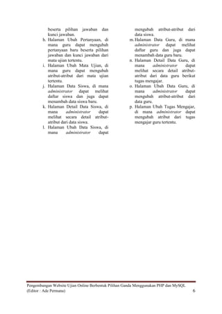 beserta pilihan jawaban dan                mengubah atribut-atribut dari
             kunci jawaban.                             data siswa.
        h.   Halaman Ubah Pertanyaan, di             m. Halaman Data Guru, di mana
             mana guru dapat mengubah                   administrator dapat melihat
             pertanyaan baru beserta pilihan            daftar guru dan juga dapat
             jawaban dan kunci jawaban dari             menambah data guru baru.
             mata ujian tertentu.                    n. Halaman Detail Data Guru, di
        i.   Halaman Ubah Mata Ujian, di                mana       administrator dapat
             mana guru dapat mengubah                   melihat secara detail atribut-
             atribut-atribut dari mata ujian            atribut dari data guru berikut
             tertentu.                                  tugas mengajar.
        j.   Halaman Data Siswa, di mana             o. Halaman Ubah Data Guru, di
             administrator dapat melihat                mana       administrator dapat
             daftar siswa dan juga dapat                mengubah atribut-atribut dari
             menambah data siswa baru.                  data guru.
        k.   Halaman Detail Data Siswa, di           p. Halaman Ubah Tugas Mengajar,
             mana       administrator  dapat            di mana administrator dapat
             melihat secara detail atribut-             mengubah atribut dari tugas
             atribut dari data siswa.                   mengajar guru tertentu.
        l.   Halaman Ubah Data Siswa, di
             mana       administrator  dapat




Pengembangan Website Ujian Online Berbentuk Pilihan Ganda Menggunakan PHP dan MySQL
(Editor : Ade Permana)                                                                6
 