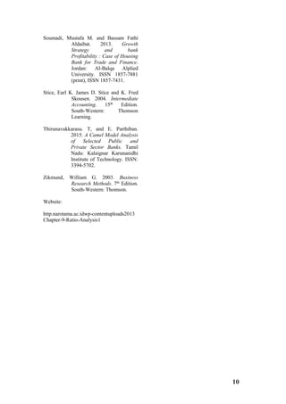 10
Soumadi, Mustafa M. and Bassam Fathi
Aldaibat. 2013. Growth
Strategy and bank
Profitability : Case of Housing
Bank for Trade and Finance.
Jordan: Al-Balqa Alplied
University. ISSN 1857-7881
(print), ISSN 1857-7431.
Stice, Earl K. James D. Stice and K. Fred
Skousen. 2004. Intermediate
Accounting. 15th
Edition.
South-Western: Thomson
Learning.
Thirunavukkarasu. T, and E. Parthiban.
2015. A Camel Model Analysis
of Selected Public and
Private Sector Banks. Tamil
Nadu: Kalaignar Karunanidhi
Institute of Technology. ISSN:
3394-5702.
Zikmund, William G. 2003. Business
Research Methods. 7th
Edition.
South-Western: Thomson.
Website:
http.narotama.ac.idwp-contentuploads2013
Chapter-9-Ratio-Analysis1
 