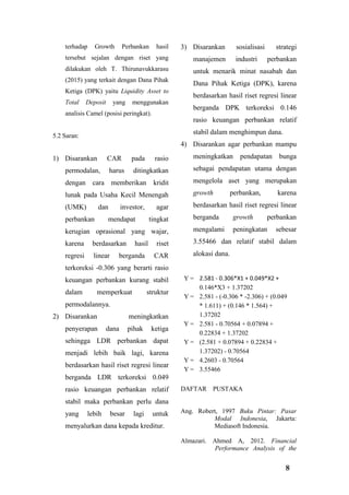 8
terhadap Growth Perbankan hasil
tersebut sejalan dengan riset yang
dilakukan oleh T. Thirunavukkarasu
(2015) yang terkait dengan Dana Pihak
Ketiga (DPK) yaitu Liquidity Asset to
Total Deposit yang menggunakan
analisis Camel (posisi peringkat).
5.2 Saran:
1) Disarankan CAR pada rasio
permodalan, harus ditingkatkan
dengan cara memberikan kridit
lunak pada Usaha Kecil Menengah
(UMK) dan investor, agar
perbankan mendapat tingkat
kerugian oprasional yang wajar,
karena berdasarkan hasil riset
regresi linear berganda CAR
terkoreksi -0.306 yang berarti rasio
keuangan perbankan kurang stabil
dalam memperkuat struktur
permodalannya.
2) Disarankan meningkatkan
penyerapan dana pihak ketiga
sehingga LDR perbankan dapat
menjadi lebih baik lagi, karena
berdasarkan hasil riset regresi linear
berganda LDR terkoreksi 0.049
rasio keuangan perbankan relatif
stabil maka perbankan perlu dana
yang lebih besar lagi untuk
menyalurkan dana kepada kreditur.
3) Disarankan sosialisasi strategi
manajemen industri perbankan
untuk menarik minat nasabah dan
Dana Pihak Ketiga (DPK), karena
berdasarkan hasil riset regresi linear
berganda DPK terkoreksi 0.146
rasio keuangan perbankan relatif
stabil dalam menghimpun dana.
4) Disarankan agar perbankan mampu
meningkatkan pendapatan bunga
sebagai pendapatan utama dengan
mengelola aset yang merupakan
growth perbankan, karena
berdasarkan hasil riset regresi linear
berganda growth perbankan
mengalami peningkatan sebesar
3.55466 dan relatif stabil dalam
alokasi dana.
Y = 2.581 - 0.306*X1 + 0.049*X2 +
0.146*X3 + 1.37202
Y = 2.581 - (-0.306 * -2.306) + (0.049
* 1.611) + (0.146 * 1.564) +
1.37202
Y = 2.581 - 0.70564 + 0.07894 +
0.22834 + 1.37202
Y = (2.581 + 0.07894 + 0.22834 +
1.37202) - 0.70564
Y = 4.2603 - 0.70564
Y = 3.55466
DAFTAR PUSTAKA
Ang. Robert, 1997 Buku Pintar: Pasar
Modal Indonesia, Jakarta:
Mediasoft Indonesia.
Almazari. Ahmed A, 2012. Financial
Performance Analysis of the
 