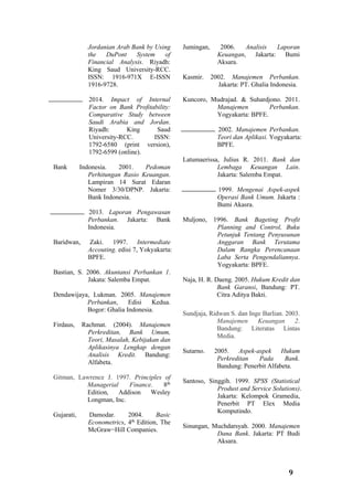9
Jordanian Arab Bank by Using
the DuPont System of
Financial Analysis. Riyadh:
King Saud University-RCC.
ISSN: 1916-971X E-ISSN
1916-9728.
2014. Impact of Internal
Factor on Bank Profitability:
Comparative Study between
Saudi Arabia and Jordan.
Riyadh: King Saud
University-RCC. ISSN:
1792-6580 (print version),
1792-6599 (online).
Bank Indonesia. 2001. Pedoman
Perhitungan Rasio Keuangan.
Lampiran 14 Surat Edaran
Nomer 3/30/DPNP. Jakarta:
Bank Indonesia.
2013. Laporan Pengawasan
Perbankan. Jakarta: Bank
Indonesia.
Baridwan, Zaki. 1997. Intermediate
Accouting. edisi 7, Yokyakarta:
BPFE.
Bastian, S. 2006. Akuntansi Perbankan 1.
Jakata: Salemba Empat.
Dendawijaya, Lukman. 2005. Manajemen
Perbankan, Edisi Kedua.
Bogor: Ghalia Indonesia.
Firdaus, Rachmat. (2004). Manajemen
Perkreditan, Bank Umum,
Teori, Masalah, Kebijakan dan
Aplikasinya Lengkap dengan
Analisis Kredit. Bandung:
Alfabeta.
Gitman, Lawrence J. 1997. Principles of
Managerial Finance. 8th
Edition, Addison Wesley
Longman, Inc.
Gujarati, Damodar. 2004. Basic
Econometrics, 4th
Edition, The
McGraw−Hill Companies.
Jumingan, 2006. Analisis Laporan
Keuangan, Jakarta: Bumi
Aksara.
Kasmir. 2002. Manajemen Perbankan.
Jakarta: PT. Ghalia Indonesia.
Kuncoro, Mudrajad. & Suhardjono. 2011.
Manajemen Perbankan.
Yogyakarta: BPFE.
2002. Manajemen Perbankan.
Teori dan Aplikasi. Yogyakarta:
BPFE.
Latumaerissa, Julius R. 2011. Bank dan
Lembaga Keuangan Lain.
Jakarta: Salemba Empat.
1999. Mengenai Aspek-aspek
Operasi Bank Umum. Jakarta :
Bumi Akasra.
Muljono, 1996. Bank Bageting Profit
Planning and Control, Buku
Petunjuk Tentang Penyusunan
Anggaran Bank Terutama
Dalam Rangka Perencanaan
Laba Serta Pengendaliannya.
Yogyakarta: BPFE.
Naja, H. R. Daeng. 2005. Hukum Kredit dan
Bank Garansi, Bandung: PT.
Citra Aditya Bakti.
Sundjaja, Ridwan S. dan Inge Barlian. 2003.
Manajemen Keuangan 2.
Bandung: Literatas Lintas
Media.
Sutarno. 2005. Aspek-aspek Hukum
Perkreditan Pada Bank.
Bandung: Penerbit Alfabeta.
Santoso, Singgih. 1999. SPSS (Statistical
Produst and Service Solutions).
Jakarta: Kelompok Gramedia,
Penerbit PT Elex Media
Komputindo.
Sinungan, Muchdarsyah. 2000. Manajemen
Dana Bank. Jakarta: PT Budi
Aksara.
 
