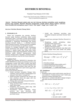 Makalah Statistika Probabilitas |STMIK Provisi – 2013 1
DISTRIBUSI BINOMIAL
Yehezkiel Yanu Putranto (114111326)
Program Studi Teknik Informatika, STMIK Provisi Semarang
Email: jc.masterboyz4ever@gmail.com
Abstrak – Distribusi Binomial adalah salah satu dari beberapa distribusi probabiltias untuk menghitung
peluang suatu kejadian. Distribusi Binomial menggunakan variable diskret dimana hasilnya (outcome)
hanya memiliki dua kemungkinan, seperti “sukses” atau “gagal”, “tinggi” atau “rendah”, dsb.
Kata kunci: Distribusi; Binomial; Peluang; Diskret
I. PENDAHULUAN
Dalam teori probabilitas dan statistika, distribusi
binomial adalah distribusi probabilitas diskret jumlah
keberhasilan dalam n percobaan ya/tidak (berhasil/gagal)
yang saling bebas, dimana setiap hasil percobaan memiliki
probabilitas p. Eksperimen berhasil/gagal juga disebut
percobaan bernoulli. Ketika n = 1, distribusi binomial
adalah distribusi bernoulli. Distribusi binomial merupakan
dasar dari uji binomial dalam uji signifikansi statistik.
Distribusi ini seringkali digunakan untuk memodelkan
jumlah keberhasilan pada jumlah sampel n dari jumlah
populasi N. Apabila sampel tidak saling bebas (yakni
pengambilan sampel tanpa pengembalian), distribusi yang
dihasilkan adalah distribusi hipergeometrik, bukan
binomial. Semakin besar N daripada n, distribusi binomial
merupakan pendekatan yang baik dan banyak digunakan.
II. Landasan Teori
Disebut pula distribusi BERNOULLI ditemukan oleh
JAMES BERNOULLI adalah suatu distribusi teoritis yang
menggunakan variable acak diskrit (variable yang hanya
memiliki nilai tertentu, nilainya merupakan bilangan bulat
dan asli tidak berbentuk pecahan) yang terdiri dari dua
kejadian yang berkomplementer seperti sukses-gagal, baik-
cacat, siang malam, dsb.
Syarat-syarat Distribusi Binomial :
1. Jumlah percobaan merupakan bilangan bulat,
contohnya seuatu percobaan melambungkan koin
sebanyak 3 kali, bukan 3 setengah kali.
2. Sebuah percobaan mempunyai dua outcome atau
hasil, contohnya sukses atau gagal, sakit atau
sehat, hidup atau mati, dsb.
3. Peluang sukses sama pada setiap percobaannya.
Ciri-ciri Distribusi Binomial :
• Setiap percobaan hanya memiliki dua peristiwa,
seperti sukses-gagal
• Probabilitas satu peristiwa adalah tetap, tidak
berubah untuk setiap perubahan
• Percobaannya bersifat independen, artinya
peristiwa dari suatu percobaan tidak
mempengaruhi atau dipengaruhi peristiwa dalam
percobaan lainnya
• Jumlah atau banyaknya percobaan yang
merupakan komponen percobaan binomial harus
tetap
Beberapa contoh kasus penerapan Distribusi Binomial ini
adalah :
1. Menghitung jumlah probabilitas dalam
pelemparan dadu ataupun koin.
2. Menghitung jumlah lemparan bebas yang
dilakukan oleh pemain basket.
3. Menghitung jumlah pertanyaan yang dapat anda
jawab dengan benar pada sebuah soal pilihan
ganda.
Definisi Distribusi Peluang Binomial
untuk x = 0,1,23,...,n
n: banyaknya ulangan
x: banyak keberhasilan dalam peubah acak X
p: peluang berhasil pada setiap ulangan
q: peluang gagal = 1 - p pada setiap ulangan
III. Pembahasan
Contoh soal :
1. Probabilitas bahwa sejenis mobil tertentu yang lolos uji
emisi adalah 0,7. Tentukan dimana 3 dari 5 mobil yang
selanjutnya diujikan dinyatakan lolos!
2. Pada soal no 1, tentukan nilai P(X<3) dengan mengacu
pada table distribusi komulatif Binomial!
Jawab :
1.
n-xxn
x qpCx)P(X 
x = 3; n = 5; p = 0,7 q = 1-0,7 = 0,3
3535
3 3,07,03 -
C)P(X 
=
5!
3! 2!
. 0,343 . 0,09
= 10. 0,343 . 0,09 = 0,3087
n-xxn
x qpCx)P(Xb(x;n,p) 
 