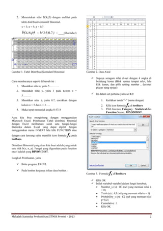 Makalah Statistika Probabilitas |STMIK Provisi – 2013 2
2. Menentukan nilai P(X<3) dengan melihat pada
table distribusi komulatif Binomial.
x = 3; n = 5; p = 0,7
b(x;n,p) = ),;b( 7.053 = ____(lihat tabel)
Gambar 1. Tabel Distribusi Komulatif Binomial
Cara membacanya seperti di bawah ini :
1. Masukkan nilai n, yaitu 5………..
2. Masukkan nilai x, yaitu 3 pada kolom n =
5………
3. Masukkan nilai p, yaitu 0.7, cocokkan dengan
kolom n = 5 dan x = 3…..
4. Maka tepat menunjuk angka 0.4718
Atau kita bisa menghitung dengan menggunakan
Microsoft Excel. Pembuatan Tabel distribusi binomial
dengan Excel melibatkan salah satu fungsi-fungsi
Statistika dalam Excel yang dapat dipilih dengan
menggunakan menu INSERT lalu klik FUNCTION atau
dengan cara lansung yaitu memilih icon formula fx pada
toolbars.
Distribusi Binomial yang akan kita buat adalah yang untuk
satu titik b(x; n, p). Fungsi yang digunakan pada function
excel adalah yang BINOMDIST.
Langkah Pembuatan, yaitu :
 Buka program EXCEL
 Pada lembar kerjanya isikan data berikut :
Gambar 2. Data Awal
 Supaya seragam nilai di-set dengan 4 angka di
belakang koma (Blok semua tempat nilai, lalu
klik kanan, dan pilih setting number , decimal
places yang sesuai)
 Di dalam sel pertama yaitu sel C3
1. Ketikkan tanda “=” (sama dengan)
2. Klik icon formula fx di toolbars
3. Pilih function Category : Statistical dan
Function Name : BINOMDIST
Gambar 3. Formula fx diToolbars
 Klik OK
 Isilah variabel-variabel dalam fungsi tersebut;
 Number_s (x) : B3 (sel yang memuat nilai x
= 0)
 Trials (n) : A3 (sel yang memuat nilai n = 1)
 Probability_s (p) : C2 (sel yang memuat nilai
p=0,2)
 Cumulative : 1
 Klik OK
 