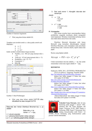 Makalah Statistika Probabilitas |STMIK Provisi – 2013 3
Gambar 4. Function Arguments
 Nilai yang akan keluar adalah 0,8.
Terapkan cara tersebut untuk n, x dan p pada contoh soal.
Diketahui :
 n = 5
 x = 3
 p = 0,7
Isilah variabel-variabel dalam fungsi tersebut;
 Number_s (x) : B6 (sel yang memuat nilai x
= 3)
 Trials (n) : A3 (sel yang memuat nilai n = 5)
 Probability_s (p) : I2 = 0,7
 Cumulative : 1
 Klik OK
Gambar 5. Hasil Perhitungan
 Nilai yang akan keluar adalah 0,47178 atau
dibulatkan ke atas menjadi 0,4718
Rata-rata dan Varian Distribusi Binomial b(x; n, p)
adalah
Rata-rata = np
Varian  ² = npq
n = ukuran populasi
p = peluang keberhasilan setiap ulangan
q = 1 - p = peluang gagal setiap ulangan
3. Dari soal nomor 1, hitunglah rata-rata dan
variannya!
Jawab :
  = np
= 5 x 0,7
= 3,5
  ² = npq
= 5 x 0,7 x 0,3
= 1,05
IV. Kesimpulan
Dari uraian tersebut kami menyimpulkan bahwa
probabilitas sangatlah membantu dalam mengambil
suatu keputusan. Misalnya menentukan peluang sukses
atau tidak dalam dunia bisnis dan usaha.
Distribusi Binomial ditemukan oleh James
Bernoulli yang kemudian dikembangkan menjadi
Distribusi Binomial, yaitu merupakan suatu percobaan
dimana hanya ada 2 outcome (hasil), seperti sukses dan
gagal.
Rumus yang dipakai adalah .
n-xxn
x qpCx)P(Xb(x;n,p) 
Untuk menentukan rata-rata adalah  = np, dan untuk
menentukan varian atau ragam adalah ² = npq.
REFERENSI
Sudaryono, M.Pd. 2011. STATISTIKA PROBABILITAS
[Teori & Aplikasi]. Tangerang: Penerbit ANDI
http://id.wikipedia.org/wiki/Distribusi_binomial
diakses hari Sabtu tanggal 15 bulan Juni tahun
2013 pukul 10.38 WIB.
http://id.scribd.com/doc/122282828/MAKALAH-
ProbStat-Distribusi-Binomial
diakses hari Sabtu tanggal 15 bulan Juni tahun
2013 pukul 10.07 WIB.
http://www.slideshare.net/cvrhmat/distribusi-peluang
diakses hari Sabtu tanggal 15 bulan Juni tahun
2013 pukul 11.52 WIB.
http://images.tutorvista.com/cms/images/67/cumulative
-binomial-distribution.jpg
diakses/didownload hari Sabtu tanggal 15 bulan
Juni tahun 2013 pukul 11.56 WIB.
Biodata Penulis
Yehezkiel Yanu Putranto, lahir di kota
Semarang pada tanggal 1 Januari 1993.
Alumnus dari TK Tunas Harapan, SD
Negeri Tirtoyoso 01-02, SMP Negeri 6
Semarang, SMK Negeri 5 Semarang. Kini
sedang menyelesaikan studi Strata 1 di
STMIK Provisi Semarang yang berkonsentrasi pada
jurusan Teknik Informatika.
 