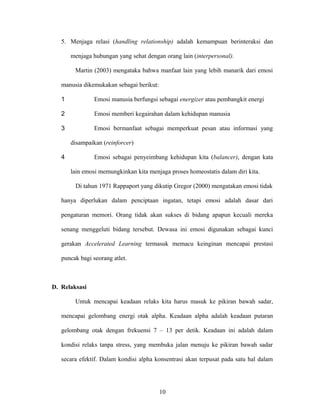 5. Menjaga relasi (handling relationship) adalah kemampuan berinteraksi dan
menjaga hubungan yang sehat dengan orang lain (interpersonal).
Martin (2003) mengataka bahwa manfaat lain yang lebih manarik dari emosi
manusia dikemukakan sebagai berikut:
1

Emosi manusia berfungsi sebagai energizer atau pembangkit energi

2

Emosi memberi kegairahan dalam kehidupan manusia

3

Emosi bermanfaat sebagai memperkuat pesan atau informasi yang
disampaikan (reinforcer)

4

Emosi sebagai penyeimbang kehidupan kita (balancer), dengan kata
lain emosi memungkinkan kita menjaga proses homeostatis dalam diri kita.
Di tahun 1971 Rappaport yang dikutip Gregor (2000) mengatakan emosi tidak

hanya diperlukan dalam penciptaan ingatan, tetapi emosi adalah dasar dari
pengaturan memori. Orang tidak akan sukses di bidang apapun kecuali mereka
senang menggeluti bidang tersebut. Dewasa ini emosi digunakan sebagai kunci
gerakan Accelerated Learning termasuk memacu keinginan mencapai prestasi
puncak bagi seorang atlet.

D. Relaksasi
Untuk mencapai keadaan relaks kita harus masuk ke pikiran bawah sadar,
mencapai gelombang energi otak alpha. Keadaan alpha adalah keadaan putaran
gelombang otak dengan frekuensi 7 – 13 per detik. Keadaan ini adalah dalam
kondisi relaks tanpa stress, yang membuka jalan menuju ke pikiran bawah sadar
secara efektif. Dalam kondisi alpha konsentrasi akan terpusat pada satu hal dalam

10

 