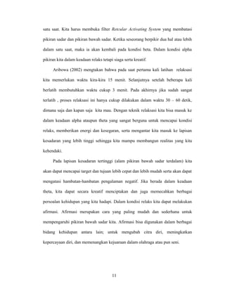 satu saat. Kita harus membuka filter Retcular Activating System yang membatasi
pikiran sadar dan pikiran bawah sadar. Ketika seseorang berpikir dua hal atau lebih
dalam satu saat, maka ia akan kembali pada kondisi beta. Dalam kondisi alpha
pikiran kita dalam keadaan relaks tetapi siaga serta kreatif.
Aribowa (2002) mengtakan bahwa pada saat pertama kali latihan relaksasi
kita memerlukan waktu kira-kira 15 menit. Selanjutnya setelah beberapa kali
berlatih membutuhkan waktu cukup 3 menit. Pada akhirnya jika sudah sangat
terlatih , proses relaksasi ini hanya cukup dilakukan dalam waktu 30 – 60 detik,
dimana saja dan kapan saja kita mau. Dengan teknik relaksasi kita bisa masuk ke
dalam keadaan alpha ataupun theta yang sangat berguna untuk mencapai kondisi
relaks, memberikan energi dan kesegaran, serta mengantar kita masuk ke lapisan
kesadaran yang lebih tinggi sehingga kita mampu membangun realitas yang kita
kehendaki.
Pada lapisan kesadaran tertinggi (alam pikiran bawah sadar terdalam) kita
akan dapat mencapai target dan tujuan lebih cepat dan lebih mudah serta akan dapat
mengatasi hambatan-hambatan pengalaman negatif. Jika berada dalam keadaan
theta, kita dapat secara kreatif menciptakan dan juga memecahkan berbagai
persoalan kehidupan yang kita hadapi. Dalam kondisi relaks kita dapat melakukan
afirmasi. Afirmasi merupakan cara yang paling mudah dan sederhana untuk
mempengaruhi pikiran bawah sadar kita. Afirmasi bisa digunakan dalam berbagai
bidang kehidupan antara lain; untuk mengubah citra diri, meningkatkan
kepercayaan diri, dan memenangkan kejuaraan dalam olahraga atau pun seni.

11

 