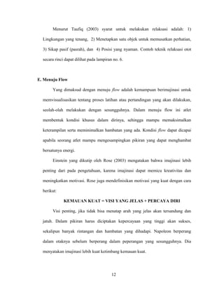 Menurut Taufiq (2003) syarat untuk melakukan relaksasi adalah: 1)
Lingkungan yang tenang, 2) Menetapkan satu objek untuk memusatkan perhatian,
3) Sikap pasif (pasrah), dan 4) Posisi yang nyaman. Contoh teknik relaksasi otot
secara rinci dapat dilihat pada lampiran no. 6.

E. Menuju Flow
Yang dimaksud dengan menuju flow adalah kemampuan berimajinasi untuk
memvisualisasikan tentang proses latihan atau pertandingan yang akan dilakukan,
seolah-olah melakukan dengan sesungguhnya. Dalam menuju flow ini atlet
membentuk kondisi khusus dalam dirinya, sehingga mampu memaksimalkan
keterampilan serta meminimalkan hambatan yang ada. Kondisi flow dapat dicapai
apabila seorang atlet mampu mengesampingkan pikiran yang dapat menghambat
bersatunya energi.
Einstein yang dikutip oleh Rose (2003) mengatakan bahwa imajinasi lebih
penting dari pada pengetahuan, karena imajinasi dapat memicu kreativitas dan
meningkatkan motivasi. Rose juga mendefinisikan motivasi yang kuat dengan cara
berikut:
KEMAUAN KUAT = VISI YANG JELAS + PERCAYA DIRI
Visi penting, jika tidak bisa menatap arah yang jelas akan tersandung dan
jatuh. Dalam pikiran harus diciptakan kepercayaan yang tinggi akan sukses,
sekalipun banyak rintangan dan hambatan yang dihadapi. Napoleon berperang
dalam otaknya sebelum berperang dalam peperangan yang sesungguhnya. Dia
menyatakan imajinasi lebih kuat ketimbang kemauan kuat.

12

 