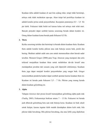 Keadaan delta adalah keadaan di saat kita sedang tidur, tetapi tidak bermimpi,
artinya otak tidak melakukan apa-apa. Akan tetapi hal positifnya keadaan ini
adalah kondisi prima untuk penyembuhan. Kecepatan putarannya 0,5 – 3,5 Hz
per detik. Frekuensi tidak boleh nol karena kalau nol artinya otak telah mati.
Banyak penyakit dapat sembuh karena seseorang berada dalam kondisi ini.
Orang dalam keadaan koma berada pada frekuensi 0,5 Hz.
2. Theta
Ketika seseorang tertidur dan bermimpi ia berada dalam keadaan theta. Keadaan
theta adalah kondisi ketika pikiran atau otak bekerja secara baik, jernih dan
bening. Meditasi adalah salah satu cara untuk memunculkan alam bawah sadar
tersebut. Menurut Gregor (2000) para Yogi, ilmuwan yang mumpuni dan artis
terkenal menjadikan keadaan theta untuk melahirkan ide-ide kreatif atau
mendapatkan jawaban dari sesuatu yang sulit diperoleh sebelumnya. Keadaan
theta juga dapat menjadi kondisi penyembuhan yang sangat baik. Gregor
mencontohkan penderita kanker dapat sembuh spontan karena keadaan theta ini.
Keadaan ini berada pada frekuensi 3,5 – 7 Hz. Pikiran yang tenang berada
dalam keadaan gelombang ini.
3. Alpha
Tahapan iluminasi dari proses kreatif menunjukkan gelombang alpha pada otak
(Taufiq, 2003). Frekuensinya berkisar antara 7 – 13 Hz. Frekuensi ini berada
jauh dibawah gelombang beta saat otak bekerja keras. Keadaan ini baik sekali
untuk belajar, karena ingatan lebih mudah diendapkan dalam kulit otak; bila
pikiran tidak bercabang. Bila pikiran bercabang, dua atau lebih yang dipikirkan

14

 