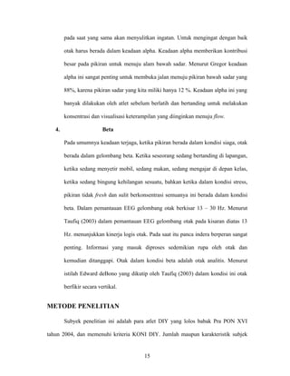pada saat yang sama akan menyulitkan ingatan. Untuk mengingat dengan baik
otak harus berada dalam keadaan alpha. Keadaan alpha memberikan kontribusi
besar pada pikiran untuk menuju alam bawah sadar. Menurut Gregor keadaan
alpha ini sangat penting untuk membuka jalan menuju pikiran bawah sadar yang
88%, karena pikiran sadar yang kita miliki hanya 12 %. Keadaan alpha ini yang
banyak dilakukan oleh atlet sebelum berlatih dan bertanding untuk melakukan
konsentrasi dan visualisasi keterampilan yang diinginkan menuju flow.
4.

Beta
Pada umumnya keadaan terjaga, ketika pikiran berada dalam kondisi siaga, otak
berada dalam gelombang beta. Ketika seseorang sedang bertanding di lapangan,
ketika sedang menyetir mobil, sedang makan, sedang mengajar di depan kelas,
ketika sedang bingung kehilangan sesuatu, bahkan ketika dalam kondisi stress,
pikiran tidak fresh dan sulit berkonsentrasi semuanya ini berada dalam kondisi
beta. Dalam pemantauan EEG gelombang otak berkisar 13 – 30 Hz. Menurut
Taufiq (2003) dalam pemantauan EEG gelombang otak pada kisaran diatas 13
Hz. menunjukkan kinerja logis otak. Pada saat itu panca indera berperan sangat
penting. Informasi yang masuk diproses sedemikian rupa oleh otak dan
kemudian ditanggapi. Otak dalam kondisi beta adalah otak analitis. Menurut
istilah Edward deBono yang dikutip oleh Taufiq (2003) dalam kondisi ini otak
berfikir secara vertikal.

METODE PENELITIAN
Subyek penelitian ini adalah para atlet DIY yang lolos babak Pra PON XVI
tahun 2004, dan memenuhi kriteria KONI DIY. Jumlah maupun karakteristik subjek

15

 