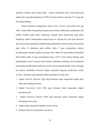 penelitian berbeda untuk setiap siklus. Namun keseluruhan atlet yang diintervensi
adalah atlet yang diberangkatkan ke PON di Sumatra Selatan sebanyak 157 orang dari
28 cabang olahraga.
Disain Penelitian menggunakan disain action research yang terdiri atas tiga
siklus. Setiap siklus mengandung kegiatan perencanaan, pelaksanaan, pengamatan dan
refleksi. Refleksi pada siklus sebelumnya menjadi dasar perencanaan pada siklus
berikutnya. Siklus I direncanakan berdasar hasil tes AQ dan NS, serta hasil observasi
dan wawancarara kepada para pelatih tentang pelaksanaan mental training. Perencanaan
pada siklus II didasarkan pada refleksi siklus I yang menunjukkan adanya
kecenderungan kenaikan tingkat kecemasan (NS). Silkus III direncanakan berdasarkan
hasil refleksi silkus II yang menunjukkan hanya 14,33 % dari cabang olahraga yang
melaksanakan mental training secara mandiri. Hambatan psikologis dan keterbatasan
keterampilan pelatih dalam memandu mental training menjadi kendala utama, sehingga
tim peneliti melakukan intervensi dengan memandu langsung pelaksanaan mental
training. Instrumen yang digunakan dalam penelitian ini terdiri atas:
1. Angket Adversity Quotient (AQ) yang bertujuan untuk mengetahui tingkat daya
tahan atlet terhadap kesulitan.
2. Angket Neuroticism Scale (NS) yang bertujuan untuk mengetahui tingkat
kecemasan atlet.
3.

Angket Emotional Maturity (EM) yang bertujuan untuk mengetahui tingkat
kematangan emosi atlet.

4. Angket untuk mengetahui dampak mental training.
5. Panduan observasi dan panduan wawancara.

16

 