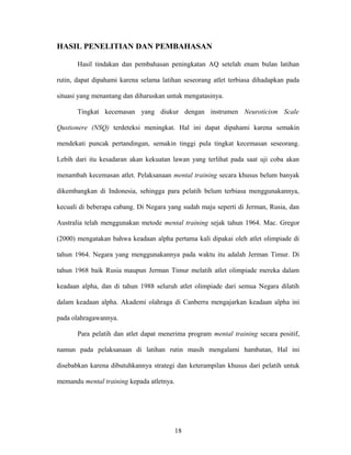 HASIL PENELITIAN DAN PEMBAHASAN
Hasil tindakan dan pembahasan peningkatan AQ setelah enam bulan latihan
rutin, dapat dipahami karena selama latihan seseorang atlet terbiasa dihadapkan pada
situasi yang menantang dan diharuskan untuk mengatasinya.
Tingkat kecemasan yang diukur dengan instrumen Neuroticism Scale
Qustionere (NSQ) terdeteksi meningkat. Hal ini dapat dipahami karena semakin
mendekati puncak pertandingan, semakin tinggi pula tingkat kecemasan seseorang.
Lebih dari itu kesadaran akan kekuatan lawan yang terlihat pada saat uji coba akan
menambah kecemasan atlet. Pelaksanaan mental training secara khusus belum banyak
dikembangkan di Indonesia, sehingga para pelatih belum terbiasa menggunakannya,
kecuali di beberapa cabang. Di Negara yang sudah maju seperti di Jerman, Rusia, dan
Australia telah menggunakan metode mental training sejak tahun 1964. Mac. Gregor
(2000) mengatakan bahwa keadaan alpha pertama kali dipakai oleh atlet olimpiade di
tahun 1964. Negara yang menggunakannya pada waktu itu adalah Jerman Timur. Di
tahun 1968 baik Rusia maupun Jerman Timur melatih atlet olimpiade mereka dalam
keadaan alpha, dan di tahun 1988 seluruh atlet olimpiade dari semua Negara dilatih
dalam keadaan alpha. Akademi olahraga di Canberra mengajarkan keadaan alpha ini
pada olahragawannya.
Para pelatih dan atlet dapat menerima program mental training secara positif,
namun pada pelaksanaan di latihan rutin masih mengalami hambatan, Hal ini
disebabkan karena dibutuhkannya strategi dan keterampilan khusus dari pelatih untuk
memandu mental training kepada atletnya.

18

 