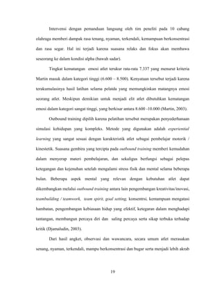 Intervensi dengan pemanduan langsung oleh tim peneliti pada 10 cabang
olahraga memberi dampak rasa tenang, nyaman, terkendali, kemampuan berkonsentrasi
dan rasa segar. Hal ini terjadi karena suasana relaks dan fokus akan membawa
seseorang ke dalam kondisi alpha (bawah sadar).
Tingkat kematangan emosi atlet terukur rata-rata 7.337 yang menurut kriteria
Martin masuk dalam kategori tinggi (6.600 – 8.500). Kenyataan tersebut terjadi karena
terakumulasinya hasil latihan selama pelatda yang memungkinkan matangnya emosi
seorang atlet. Meskipun demikian untuk menjadi elit atlet dibutuhkan kematangan
emosi dalam kategori sangat tinggi, yang berkisar antara 8.600 -10.000 (Martin, 2003).
Outbound training dipilih karena pelatihan tersebut merupakan penyederhanaan
simulasi kehidupan yang kompleks. Metode yang digunakan adalah experiential
learning yang sangat sesuai dengan karakteristik atlet sebagai pembelajar motorik /
kinestetik. Suasana gembira yang tercipta pada outbound training memberi kemudahan
dalam menyerap materi pembelajaran, dan sekaligus berfungsi sebagai pelepas
ketegangan dan kejenuhan setelah mengalami stress fisik dan mental selama beberapa
bulan. Beberapa aspek mental yang relevan dengan kebutuhan atlet dapat
dikembangkan melalui outbound training antara lain pengembangan kreativitas/inovasi,
teambuilding / teamwork, team spirit, goal setting, konsentrsi, kemampuan mengatasi
hambatan, pengembangan kebiasaan hidup yang efektif, ketegaran dalam menghadapi
tantangan, membangun percaya diri dan saling percaya serta sikap terbuka terhadap
kritik (Djamaludin, 2003).
Dari hasil angket, observasi dan wawancara, secara umum atlet merasakan
senang, nyaman, terkendali, mampu berkonsentrasi dan bugar serta menjadi lebih akrab

19

 