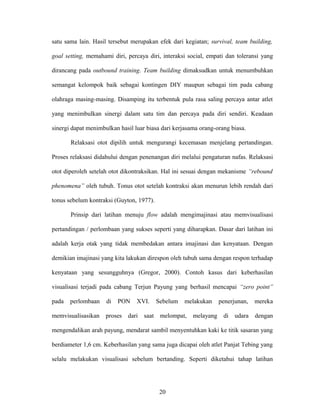 satu sama lain. Hasil tersebut merupakan efek dari kegiatan; survival, team building,
goal setting, memahami diri, percaya diri, interaksi social, empati dan toleransi yang
dirancang pada outbound training. Team building dimaksudkan untuk menumbuhkan
semangat kelompok baik sebagai kontingen DIY maupun sebagai tim pada cabang
olahraga masing-masing. Disamping itu terbentuk pula rasa saling percaya antar atlet
yang menimbulkan sinergi dalam satu tim dan percaya pada diri sendiri. Keadaan
sinergi dapat menimbulkan hasil luar biasa dari kerjasama orang-orang biasa.
Relaksasi otot dipilih untuk mengurangi kecemasan menjelang pertandingan.
Proses relaksasi didahului dengan penenangan diri melalui pengaturan nafas. Relaksasi
otot diperoleh setelah otot dikontraksikan. Hal ini sesuai dengan mekanisme “rebound
phenomena” oleh tubuh. Tonus otot setelah kontraksi akan menurun lebih rendah dari
tonus sebelum kontraksi (Guyton, 1977).
Prinsip dari latihan menuju flow adalah mengimajinasi atau memvisualisasi
pertandingan / perlombaan yang sukses seperti yang diharapkan. Dasar dari latihan ini
adalah kerja otak yang tidak membedakan antara imajinasi dan kenyataan. Dengan
demikian imajinasi yang kita lakukan direspon oleh tubuh sama dengan respon terhadap
kenyataan yang sesungguhnya (Gregor, 2000). Contoh kasus dari keberhasilan
visualisasi terjadi pada cabang Terjun Payung yang berhasil mencapai “zero point”
pada

perlombaan

memvisualisasikan

di

PON

XVI.

Sebelum

melakukan

proses dari saat melompat,

melayang

penerjunan,

mereka

di udara dengan

mengendalikan arah payung, mendarat sambil menyentuhkan kaki ke titik sasaran yang
berdiameter 1,6 cm. Keberhasilan yang sama juga dicapai oleh atlet Panjat Tebing yang
selalu melakukan visualisasi sebelum bertanding. Seperti diketahui tahap latihan

20

 