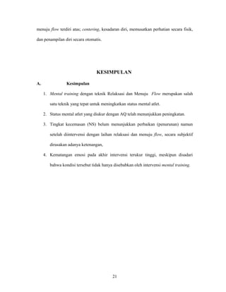 menuju flow terdiri atas; centering, kesadaran diri, memusatkan perhatian secara fisik,
dan penampilan diri secara otomatis.

KESIMPULAN
A.

Kesimpulan
1. Mental training dengan teknik Relaksasi dan Menuju Flow merupakan salah
satu teknik yang tepat untuk meningkatkan status mental atlet.
2. Status mental atlet yang diukur dengan AQ telah menunjukkan peningkatan.
3. Tingkat kecemasan (NS) belum menunjukkan perbaikan (penurunan) namun
setelah diintervensi dengan laihan relaksasi dan menuju flow, secara subjektif
dirasakan adanya ketenangan,
4. Kematangan emosi pada akhir intervensi terukur tinggi, meskipun disadari
bahwa kondisi tersebut tidak hanya disebabkan oleh intervensi mental training.

21

 