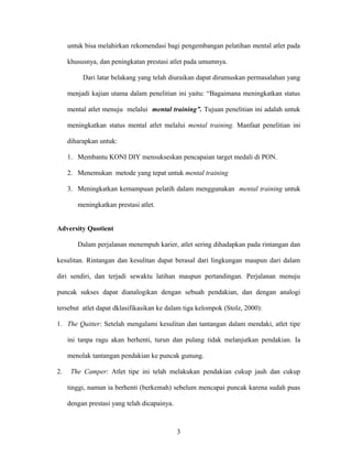 untuk bisa melahirkan rekomendasi bagi pengembangan pelatihan mental atlet pada
khususnya, dan peningkatan prestasi atlet pada umumnya.
Dari latar belakang yang telah diuraikan dapat dirumuskan permasalahan yang
menjadi kajian utama dalam penelitian ini yaitu: “Bagaimana meningkatkan status
mental atlet menuju melalui mental training”. Tujuan penelitian ini adalah untuk
meningkatkan status mental atlet melalui mental training. Manfaat penelitian ini
diharapkan untuk:
1. Membantu KONI DIY mensukseskan pencapaian target medali di PON.
2. Menemukan metode yang tepat untuk mental training
3. Meningkatkan kemampuan pelatih dalam menggunakan mental training untuk
meningkatkan prestasi atlet.
Adversity Quotient
Dalam perjalanan menempuh karier, atlet sering dihadapkan pada rintangan dan
kesulitan. Rintangan dan kesulitan dapat berasal dari lingkungan maupun dari dalam
diri sendiri, dan terjadi sewaktu latihan maupun pertandingan. Perjalanan menuju
puncak sukses dapat dianalogikan dengan sebuah pendakian, dan dengan analogi
tersebut atlet dapat dklasifikasikan ke dalam tiga kelompok (Stolz, 2000):
1. The Quitter: Setelah mengalami kesulitan dan tantangan dalam mendaki, atlet tipe
ini tanpa ragu akan berhenti, turun dan pulang tidak melanjutkan pendakian. Ia
menolak tantangan pendakian ke puncak gunung.
2.

The Camper: Atlet tipe ini telah melakukan pendakian cukup jauh dan cukup
tinggi, namun ia berhenti (berkemah) sebelum mencapai puncak karena sudah puas
dengan prestasi yang telah dicapainya.

3

 