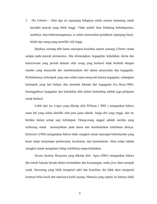 3.

The Climber : Atlet tipe ini sepanjang hidupnya selalu merasa tertantang untuk
mendaki puncak yang lebih tinggi. Tidak peduli latar belakang kehidupannya,
nasibnya, atau keberuntungannya, ia selalu meneruskan pendakian sepanjang hayat.
Inilah tipe orang yang memiliki AQ tinggi.
Idealnya seorang atlet harus merespon kesulitan seperti seorang Climber untuk

sampai pada puncak prestasinya. Jika direnungkan, kegagalan, kekalahan, derita dan
kekecewaan yang pernah dialami oleh orang yang berhasil tidak berbeda dengan
mereka yang menyerah dan membenamkan diri dalam penyesalan dan kegagalan.
Perbedaannya, kelompok yang satu selalu cepat menyerah karena kegagalan, sedangkan
kelompok yang lain belajar dan memetik hikmah dari kegagalan (La Rose,1996).
Sesungguhnya kegagalan dan kekalahan atlet dalam bertanding adalah juga pelajaran
untuk berhasil.
Lebih dari itu, Lopez yang dikutip oleh William ( 2002 ) mengatakan bahwa
suatu hal yang selalu dimiliki oleh para juara adalah harga diri yang tinggi, dan itu
berlaku dalam setiap segi kehidupan. Orang-orang unggul adalah mereka yang
terdorong untuk

menunjukkan pada dunia dan membuktikan kehebatan dirinya.

Schwartz (1996) mengatakan bahwa tidak mungkin untuk mencapai keberhasilan yang
besar tanpa menjumpai perlawanan, kesukaran, dan kemunduran. Akan tetapi adalah
mungkin untuk mengalami hidup selebihnya tanpa kekalahan.
Secara ekstrim, Rousseau yang dikutip oleh Agus (2001) mengatakan bahwa
jika tubuh banyak berada dalam kemudahan dan kesenangan, maka jiwa akan menjadi
rusak. Seseorang yang tidak mengenal sakit dan kesulitan, dia tidak akan mengenal
lezatnya belas kasih dan manisnya kasih sayang. Manusia yang seperti ini hatinya tidak

4

 