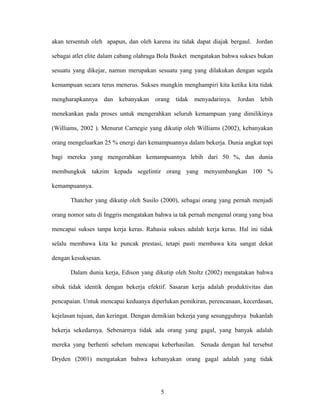 akan tersentuh oleh apapun, dan oleh karena itu tidak dapat diajak bergaul. Jordan
sebagai atlet elite dalam cabang olahraga Bola Basket mengatakan bahwa sukses bukan
sesuatu yang dikejar, namun merupakan sesuatu yang yang dilakukan dengan segala
kemampuan secara terus menerus. Sukses mungkin menghampiri kita ketika kita tidak
mengharapkannya

dan kebanyakan orang tidak menyadarinya. Jordan lebih

menekankan pada proses untuk mengerahkan seluruh kemampuan yang dimilikinya
(Williams, 2002 ). Menurut Carnegie yang dikutip oleh Williams (2002), kebanyakan
orang mengeluarkan 25 % energi dari kemampuannya dalam bekerja. Dunia angkat topi
bagi mereka yang mengerahkan kemampuannya lebih dari 50 %, dan dunia
membungkuk takzim kepada segelintir orang yang menyumbangkan 100 %
kemampuannya.
Thatcher yang dikutip oleh Susilo (2000), sebagai orang yang pernah menjadi
orang nomor satu di Inggris mengatakan bahwa ia tak pernah mengenal orang yang bisa
mencapai sukses tanpa kerja keras. Rahasia sukses adalah kerja keras. Hal ini tidak
selalu membawa kita ke puncak prestasi, tetapi pasti membawa kita sangat dekat
dengan kesuksesan.
Dalam dunia kerja, Edison yang dikutip oleh Stoltz (2002) mengatakan bahwa
sibuk tidak identik dengan bekerja efektif. Sasaran kerja adalah produktivitas dan
pencapaian. Untuk mencapai keduanya diperlukan pemikiran, perencanaan, kecerdasan,
kejelasan tujuan, dan keringat. Dengan demikian bekerja yang sesungguhnya bukanlah
bekerja sekedarnya. Sebenarnya tidak ada orang yang gagal, yang banyak adalah
mereka yang berhenti sebelum mencapai keberhasilan. Senada dengan hal tersebut
Dryden (2001) mengatakan bahwa kebanyakan orang gagal adalah yang tidak

5

 