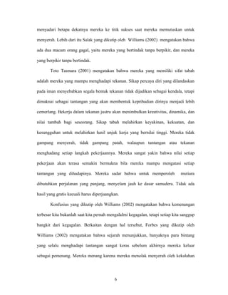 menyadari betapa dekatnya mereka ke titik sukses saat mereka memutuskan untuk
menyerah. Lebih dari itu Salak yang dikutip oleh Williams (2002) mengatakan bahwa
ada dua macam orang gagal, yaitu mereka yang bertindak tanpa berpikir, dan mereka
yang berpikir tanpa bertindak.
Toto Tasmara (2001) mengatakan bahwa mereka yang memiliki sifat tabah
adalah mereka yang mampu menghadapi tekanan. Sikap percaya diri yang dilandaskan
pada iman menyebabkan segala bentuk tekanan tidak dijadikan sebagai kendala, tetapi
dimaknai sebagai tantangan yang akan membentuk kepribadian dirinya menjadi lebih
cemerlang. Bekerja dalam tekanan justru akan menimbulkan kreativitas, dinamika, dan
nilai tambah bagi seseorang. Sikap tabah melahirkan keyakinan, kekuatan, dan
kesungguhan untuk melahirkan hasil unjuk kerja yang bernilai tinggi. Mereka tidak
gampang menyerah, tidak gampang patah, walaupun tantangan atau tekanan
menghadang setiap langkah pekerjaannya. Mereka sangat yakin bahwa nilai setiap
pekerjaan akan terasa semakin bermakna bila mereka mampu mengatasi setiap
tantangan yang dihadapinya. Mereka sadar bahwa untuk memperoleh

mutiara

dibutuhkan perjalanan yang panjang, menyelam jauh ke dasar samudera. Tidak ada
hasil yang gratis kecuali harus diperjuangkan.
Konfusius yang dikutip oleh Williams (2002) mengatakan bahwa kemenangan
terbesar kita bukanlah saat kita pernah mengalalmi kegagalan, tetapi setiap kita sanggup
bangkit dari kegagalan. Berkaitan dengan hal tersebut, Forbes yang dikutip oleh
Williams (2002) mengatakan bahwa sejarah menunjukkan, banyaknya para bintang
yang selalu menghadapi tantangan sangat keras sebelum akhirnya mereka keluar
sebagai pemenang. Mereka menang karena mereka menolak menyerah oleh kekalahan

6

 