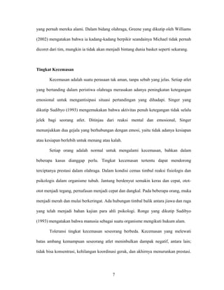 yang pernah mereka alami. Dalam bidang olahraga, Greene yang dikutip oleh Williams
(2002) mengatakan bahwa ia kadang-kadang berpikir seandainya Michael tidak pernah
dicoret dari tim, mungkin ia tidak akan menjadi bintang dunia basket seperti sekarang.

Tingkat Kecemasan
Kecemasan adalah suatu perasaan tak aman, tanpa sebab yang jelas. Setiap atlet
yang bertanding dalam peristiwa olahraga merasakan adanya peningkatan ketegangan
emosional untuk mengantisipasi situasi pertandingan yang dihadapi. Singer yang
dikutip Sudibyo (1993) mengemukakan bahwa aktivitas penuh ketegangan tidak selalu
jelek bagi seorang atlet. Ditinjau dari reaksi mental dan emosional, Singer
menunjukkan dua gejala yang berhubungan dengan emosi, yaitu tidak adanya kesiapan
atau kesiapan berlebih untuk menang atau kalah.
Setiap orang adalah normal untuk mengalami kecemasan, bahkan dalam
beberapa kasus dianggap perlu. Tingkat kecemasan tertentu dapat mendorong
terciptanya prestasi dalam olahraga. Dalam kondisi cemas timbul reaksi fisiologis dan
psikologis dalam organisme tubuh. Jantung berdenyut semakin keras dan cepat, otototot menjadi tegang, pernafasan menjadi cepat dan dangkal. Pada beberapa orang, muka
menjadi merah dan mulai berkeringat. Ada hubungan timbal balik antara jiawa dan raga
yang telah menjadi bahan kajian para ahli psikologi. Ronge yang dikutip Sudibyo
(1993) mengatakan bahwa manusia sebagai suatu organisme mengikuti hukum alam.
Toleransi tingkat kecemasan seseorang berbeda. Kecemasan yang melewati
batas ambang kemampuan seseorang atlet meninbulkan dampak negatif, antara lain;
tidak bisa konsentrasi, kehilangan koordinasi gerak, dan akhirnya menurunkan prestasi.

7

 