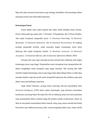 Bagi atlet pada umumnya kecemasan yang tertinggi disebabkan oleh persaingan dalam
mencapai prestasi atau takut tidak berprestasi.

Kematangan Emosi
Emosi adalah suatu reaksi kognitif dan reaksi tubuh terhadap situasi tertentu.
Emosi terkait pada tiga aspek yaitu: 1) Persepsi, 2) Pengalaman, dan 3) Proses berpikir.
Ada empat komponen pengendali emosi: 1) Emotional Knowledge, 2) Emotional
Spirituality, 3) Emotional Authenticity, dan 4) Emotional Reconciliation. Di samping
keempat pengendali tersebut, untuk mencapai tingkat kematangan emosi harus
didorong oleh empat komponen berikut: 1) Emotional Awareness, 2) Emotional
Acceptance, 3) Emotional Affection, dan 4) Emotional Affirmation (Martin, 2003).
Seorang atlet yang ingin mencapai prestasi puncak harus didukung oleh tingkat
kematangan emosi yang tinggi. Pengendalian emosi merupakan kunci pengendalian diri
dalam menghadapi situasi kompetisi yang sangat menekan. Jika seorang atlet tidak
memiliki tingkat kematangan emosi yang tinggi maka dapat diduga bahwa ia tidak akan
mamapu berpikir cepat dan jernih untuk mengambil keputusan dan tindakan yang tepat
dalam situasi pertandingan yang ketat.
Sejak Daniel Goleman, seorang doctor psikologi Harvard menerbitkan buku
Emotional Intelligence (1995) dunia seakan terperangah, yang dominan menentukan
kesuksesan seseorang bukan IQ tetapi EQ. Hal ini didukung antara lain hasil penelitian
yang menunjukkan bahwa semakin tinggi IQ semakin rendah sosialisasinya. Selain itu
fakta di masyarakat menunjukkan bahwa banyak orang yang semasa sekolah dan kuliah
biasa-biasa saja, bahkan prestasinya jelek, sering mengulang dalam ujian, tetapi setelah

8

 