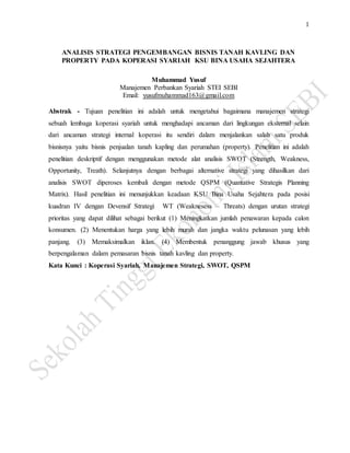 1
ANALISIS STRATEGI PENGEMBANGAN BISNIS TANAH KAVLING DAN
PROPERTY PADA KOPERASI SYARIAH KSU BINA USAHA SEJAHTERA
Muhammad Yusuf
Manajemen Perbankan Syariah STEI SEBI
Email: yusufmuhammad163@gmail.com
Abstrak - Tujuan penelitian ini adalah untuk mengetahui bagaimana manajemen strategi
sebuah lembaga koperasi syariah untuk menghadapi ancaman dari lingkungan eksternal selain
dari ancaman strategi internal koperasi itu sendiri dalam menjalankan salah satu produk
bisnisnya yaitu bisnis penjualan tanah kapling dan perumahan (property). Penelitian ini adalah
penelitian deskriptif dengan menggunakan metode alat analisis SWOT (Strength, Weakness,
Opportunity, Treath). Selanjutnya dengan berbagai alternative strategi yang dihasilkan dari
analisis SWOT diperoses kembali dengan metode QSPM (Quantative Strategis Planning
Matrix). Hasil penelitian ini menunjukkan keadaan KSU Bina Usaha Sejahtera pada posisi
kuadran IV dengan Devensif Strategi WT (Weaknesess – Threats) dengan urutan strategi
prioritas yang dapat dilihat sebagai berikut (1) Meningkatkan jumlah penawaran kepada calon
konsumen. (2) Menentukan harga yang lebih murah dan jangka waktu pelunasan yang lebih
panjang. (3) Memaksimalkan iklan. (4) Membentuk penanggung jawab khusus yang
berpengalaman dalam pemasaran bisnis tanah kavling dan property.
Kata Kunci : Koperasi Syariah, Manajemen Strategi, SWOT, QSPM
 