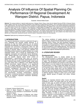 INTERNATIONAL JOURNAL OF SCIENTIFIC & TECHNOLOGY RESEARCH VOLUME 5, ISSUE 06, JUNE 2016 ISSN 2277-8616
278
IJSTR©2016
www.ijstr.org
Analysis Of Influence Of Spatial Planning On
Performance Of Regional Development At
Waropen District. Papua, Indonesia
Suwandi, Yohanis Robbi Duwiri
Abstract: The various problems in regional spatial planning in Waropen District, Papua, shows that the Spatial Planning (RTRW) of Waropen District,
Papua, drafted in 2010 has not had a positive contribution to the settlement of spatial planning problems. This is most likely caused by the inconsistency
in the spatial planning. This study tried to observe the consistency of spatial planning as well as its relation to the regional development performance.
The method used to observe the consistency of the preparation of guided Spatial Planning (RTRW) is the analysis of comparative table followed by
analysis of verbal logic. In order to determine if the preparation of Spatial Planning (RTRW) has already paid attention on the synergy with the
surrounding regions (Inter-Regional Context), a map overlay was conducted, followed by analysis of verbal logic. To determine the performance of the
regional development, a Principal Components Analysis (PCA) was done. The analysis results showed that inconsistencies in the spatial planning had
caused a variety of problems that resulted in decreased performance of the regional development. The main problems that should receive more
attention are: infrastructure, development growth, economic growth, transportation aspect and new properties.
Keywords: Spatial planning, development performance
————————————————————
1. INTRODUCTION
The regional development should be performed through a
more integrated and focused spatial planning, it is
necessary so that the limited resources can be utilized
effectively and efficiently. One effort to achieve it is through
integrated and harmonious development within the well
planned space dimension. It is therefore the proper spatial
planning is required, either in the planning, utilization and
controlling process towards the spatial utilization as a single
integrated system, and it should be implemented in an
integrated, synergistic and sustainable manner (Budiharjo,
1995). Spatial planning is the process of developing the
plan for specific regional space which covers an
administrative / governmental area (such as province,
district and city) and or functional areas/regions (such as
the Watershed areas (DAS), protected areas, urban areas
and rural areas) that is reflected in the Spatial Planning
(RTRW) documents. Spatial utilization is an operational
form of of spatial planning through land use. While the
controlling of spatial utilization is reflected within the spatial
utilization management documents that regulate the
supervision and control mechanism of spatial utilization
based on the licensing mechanism, provision of incentives
and disincentives, providing compensation, reporting
mechanism, monitoring mechanism, evaluation mechanism
as well as sanctions imposition mechanism (Budiharjo,
1997; Yunus, 2005).
The various problems of spatial planning in Waropen
District, Papua, showed that the Spatial Planning (RTRW) of
Waropen District, Papua, that was developed (drafted) in
2010 has not had a positive contribution to the settlement
(completion) of spatial planning. This is most likely caused
by the inconsistency in the spatial planning. This study tried
to observe the consistency of spatial planning as well as its
relation to the regional development performance.
2. LITERATURE REVIEW
Development policy
The Development policy is closely related to the
governmental functions in a particular country or region as
well as to the interests of the people (public) of the country
or region. The development policy itself is a public policy
that embodies all interests and concerns of the public. The
Public policy is not only related to the decisions issued by
the government, it is also a power that relates the country
and its people (Dunn, 1998). Where in fact the government
is not the only party whose role is as the originator and
decision maker of the policies and their consequences, but
there are also other relevant parties involved in the process
of defining (decision making) a policy such as the public,
private, specific groups of people, and others. (Anwar,
2005)
Spatial
Space is an important element within human life which
availability is limited. The space itself can be divided into
space on land, sea, air space and space inside the earth
(Act No. 26 of 2007). The space is said to be an important
element because it is the container / ground of all activities
and interests performed by humans (Wegener, 2001). On
the other hand the activities undertaken by humans are
highly diverse which are likely to cause a conflict of interest
and may cause damages to the environment (Muchsin,
2008). Therefore, in order to avoid it a spatial planning
activity is required to accommodate all of the activities and
interests without causing negative (adverse) impacts
(Kusumaatmadja, 2003; Soerjani, 1997).
_____________________
 Suwandi, Yohanis Robbi Duwiri
 Head of Study Program of Regional and Urban
Planning of Post Graduate of Cendrawasih University,
Jayapura, Papua
 Student of Study Program of Regional and Urban
Planning of Post Graduate of Cendrawasih University,
Jayapura, Papua
 