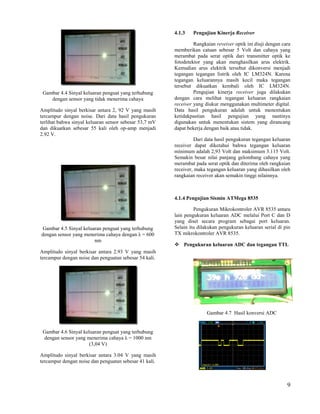 4.1.3   Pengujian Kinerja Receiver

                                                                 Rangkaian reveiver optik ini diuji dengan cara
                                                        memberikan catuan sebesar 5 Volt dan cahaya yang
                                                        merambat pada serat optik dari transmitter optik ke
                                                        fotodetektor yang akan menghasilkan arus elektrik.
                                                        Kemudian arus elektrik tersebut dikonversi menjadi
                                                        tegangan tegangan listrik oleh IC LM324N. Karena
                                                        tegangan keluarannya masih kecil maka tegangan
                                                        tersebut dikuatkan kembali oleh IC LM324N.
 Gambar 4.4 Sinyal keluaran penguat yang terhubung               Pengujian kinerja receiver juga dilakukan
    dengan sensor yang tidak menerima cahaya            dengan cara melihat tegangan keluaran rangkaian
                                                        receiver yang diukur menggunakan multimeter digital.
Amplitudo sinyal berkisar antara 2, 92 V yang masih     Data hasil pengukuran adalah untuk menentukan
tercampur dengan noise. Dari data hasil pengukuran      ketidakpastian hasil pengujian yang nantinya
terlihat bahwa sinyal keluaran sensor sebesar 53,7 mV   digunakan untuk menentukan sistem yang dirancang
dan dikuatkan sebesar 55 kali oleh op-amp menjadi       dapat bekerja dengan baik atau tidak.
2.92 V.
                                                                 Dari data hasil pengukuran tegangan keluaran
                                                        receiver dapat diketahui bahwa tegangan keluaran
                                                        mínimum adalah 2,93 Volt dan maksimum 3.115 Volt.
                                                        Semakin besar nilai panjang gelombang cahaya yang
                                                        merambat pada serat optik dan diterima oleh rangkaian
                                                        receiver, maka tegangan keluaran yang dihasilkan oleh
                                                        rangkaian receiver akan semakin tinggi nilainnya.



                                                        4.1.4 Pengujian Sismin ATMega 8535

                                                                 Pengukuran Mikrokontroler AVR 8535 antara
                                                        lain pengukuran keluaran ADC melalui Port C dan D
                                                        yang diset secara program sebagai port keluaran.
Gambar 4.5 Sinyal keluaran penguat yang terhubung       Selain itu dilakukan pengukuran keluaran serial di pin
dengan sensor yang menerima cahaya dengan λ = 600       TX mikrokontroler AVR 8535.
                       nm
                                                         Pengukuran keluaran ADC dan tegangan TTL
Amplitudo sinyal berkisar antara 2.93 V yang masih
tercampur dengan noise dan penguatan sebesar 54 kali.




                                                                       Gambar 4.7 Hasil konversi ADC


 Gambar 4.6 Sinyal keluaran penguat yang terhubung
 dengan sensor yang menerima cahaya λ = 1000 nm
                      (3,04 V)

Amplitudo sinyal berkisar antara 3.04 V yang masih
tercampur dengan noise dan penguatan sebesar 41 kali.



                                                                                                             9
 