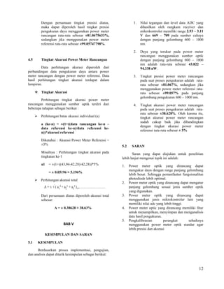 Dengan persamaan tingkat presisi diatas,                 1.   Nilai tegangan dan level data ADC yang
           maka dapat diperoleh hasil tingkat presisi                    dihasilkan oleh rangkain receiver dan
           pengukuran daya menggunakan power meter                       mikrokontroler memiliki range 2.93 – 3.11
           rancangan rata-rata sebesar ±81.0675633%,                     V dan 669 – 709 pada sumber cahaya
           sedangkan jika menggunakan power meter                        dengan panjang gelombang 600 – 1000
           referensi rata-rata sebesar ±99.05747798%.                    nm.

                                                                    2.   Daya yang terukur pada power meter
                                                                         rancangan menggunakan sumber optik
4.5        Tingkat Akurasi Power Meter Rancangan                         dengan panjang gelombang 600 – 1000
                                                                         nm adalah rata-rata sebesar 43.822 –
        Data perhitungan akurasi diperoleh dari                          94.338 nW.
perbandingan data pengukuran daya antara power
meter rancangan dengan power meter referensi. Data                  3.   Tingkat presisi power meter rancangan
hasil perhitungan tingkat akurasi terdapat dalam                         pada saat proses pengukuran adalah rata-
lampiran.                                                                rata sebesar ±81.067%, sedangkan jika
                                                                         menggunakan power meter referensi rata-
       Tingkat Akurasi                                                  rata sebesar ±99.057% pada panjang
                                                                         gelombang pengukuran 600 – 1000 nm.
        Perhitungan tingkat akurasi power meter
rancangan menggunakan sumber optik terdiri dari                     4.   Tingkat akurasi power meter rancangan
beberapa tahapan sebagai berikut :                                       pada saat proses pengukuran adalah rata-
                                                                         rata sebesar ±38.628%. Oleh karena itu,
          Perhitungan batas akurasi individual (a)                      tingkat akurasi power meter rancangan
                                                                         sudah cukup baik jika dibandingkan
           a (ke-n) = ±(1+((data rancangan ke-n –
                                                                         dengan tingkat akurasi power meter
           data referensi ke-n)/data referensi ke-
                                                                         referensi rata-rata sebesar ± 5%
           n))*akurasi referensi

           Diketahui : Akurasi Power Meter Referensi =
           ±5%                                             5.2     SARAN
           Misalnya : Perhitungan tingkat akurasi pada            Saran yang dapat diajukan untuk penelitian
           tingkatan ke-1                                  lebih lanjut mengenai topik ini adalah:
           a1    = ±(1+((43,94-42,28)/42,28))*5%           1.    Power meter optik yang dirancang dapat
                                                                 mengukur daya dengan range panjang gelombang
                 = ± 0.05196 ≈ 5.196%
                                                                 lebih besar. Sehingga pemanfaatan fungsionalitas
       Perhitungan akurasi total                                photodiode lebih optimal.
                                                           2.    Power meter optik yang dirancang dapat mengatur
                                                                 panjang gelombang sesuai jenis sumber optik
                                                                 yang digunakan.
           Dari persamaan diatas diperoleh akurasi total   3.    Power meter optik yang dirancang dapat
           sebesar:                                              menggunakan jenis mikrokontroler lain yang
                                                                 memiliki nilai adc yang lebih tinggi.
                    A = ± 0.38628 ≈ 38.63%                 4.    Power meter optic yang dirancang memiliki fitur
                                                                 untuk menampilkan, menyimpan dan menganalisis
                                                                 data hasil pengukuran.
                                                           5.    Pengkalibrasian         perangkat     sebaiknya
                          BAB V                                  menggunakan power meter optik standar agar
                                                                 lebih presisi dan akurasi
                KESIMPULAN DAN SARAN

5.1       KESIMPULAN

      Berdasarkan proses implementasi, pengujian,
dan analisis dapat ditarik kesimpulan sebagai berikut:



                                                                                                               12
 