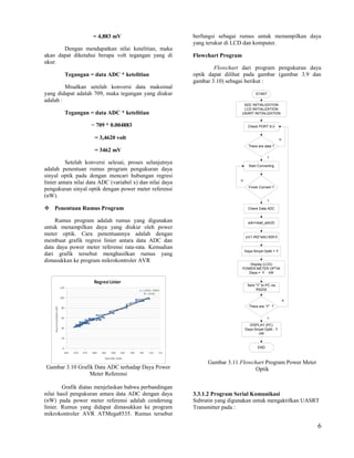 = 4,883 mV                            berfungsi sebagai rumus untuk menampilkan daya
                                                           yang terukur di LCD dan komputer.
       Dengan mendapatkan nilai ketelitian, maka
akan dapat diketahui berapa volt tegangan yang di          Flowchart Program
ukur.
                                                                   Flowchart dari program pengukuran daya
        Tegangan = data ADC * ketelitian                   optik dapat dilihat pada gambar (gambar 3.9 dan
                                                           gambar 3.10) sebagai berikut :
         Misalkan setelah konversi data maksimal
yang didapat adalah 709, maka tegangan yang diukur                                     START
adalah :
                                                                                ADC INITIALIZATION
                                                                                LCD INITIALIZATION
        Tegangan = data ADC * ketelitian                                       USART INITIALIZATION


                    = 709 * 0.004883                                               Check PORT A.0


                      = 3,4620 volt                                                                      N

                                                                                   There are data ?
                      = 3462 mV
                                                                                               Y
          Setelah konversi selesai, proses selanjutnya
                                                                                   Start Converting
adalah penentuan rumus program pengukuran daya
sinyal optik pada dengan mencari hubungan regresi
                                                                             N
linier antara nilai data ADC (variabel x) dan nilai daya
                                                                                   Finish Convert ?
pengukuran sinyal optik dengan power meter referensi
(nW).
                                                                                               Y

 Penentuan Rumus Program                                                          Check Data ADC


    Rumus program adalah rumus yang digunakan                                      adc=read_adc(0)
untuk menampilkan daya yang diukur oleh power
meter optik. Cara penentuannya adalah dengan                                     y=(1.452*adc)-928.9
membuat grafik regresi linier antara data ADC dan
data daya power meter referensi rata-rata. Kemudian
                                                                                 Daya Sinyal Optik = Y
dari grafik tersebut menghasilkan rumus yang
dimasukkan ke program mikrokontroler AVR
                                                                                  Display (LCD)
                                                                               POWER METER OPTIK
                                                                                 Daya = Y nW


                                                                                  Sent “Y” to PC via
                                                                                       RS232


                                                                                                             N

                                                                                   There are “Y” ?


                                                                                               Y

                                                                                   DISPLAY (PC)
                                                                                 Daya Sinyal Optik : Y
                                                                                         nW


                                                                                         END



                                                                Gambar 3.11 Flowchart Program Power Meter
Gambar 3.10 Grafik Data ADC terhadap Daya Power                                   Optik
                 Meter Referensi

        Grafik diatas menjelaskan bahwa perbandingan
nilai hasil pengukuran antara data ADC dengan daya         3.3.1.2 Program Serial Komunikasi
(nW) pada power meter referensi adalah cenderung           Subrutin yang digunakan untuk mengaktifkan UASRT
linier. Rumus yang didapat dimasukkan ke program           Transmitter pada :
mikrokontroler AVR ATMega8535. Rumus tersebut

                                                                                                                 6
 