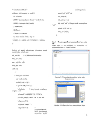 “// initialization USART                                                                            karakter pertama.

void usart_init(unsigned int baudr) {                                     sprintf(lcd,"%2.3f",y);

 //set baud rate                                                          lcd_puts(lcd);

 UBRRH=((unsigned char) (baudr>>8)) & (0x7f);                             lcd_gotoxy(14,1);

 UBRRL=(unsigned char) (baudr);                                           lcd_putsf("nW"); //fungsi untuk menampilkan
                                                               “nW”
 UCSRA=0x00;
                                                                          printf("%2.3f rn",y);
 //aktifkan tx
                                                                          delay_ms(1000);
 UCSRB=(1<<TXEN);
                                                                      }
 //set frame format: 8 bit, 2 stop bit

 UCSRC=(1<<USBS) | (3<<UCSZ0) | (1<<USEL);
                                                               3.3.2  Perancangan Pemrograman Interface pada
}”.                                                            PC
                                                               Buka Start --> All Programs --> Accessories -->
                                                               Communications --> HyperTerminal.
Berikut ini adalah subrutinyang digunakan untuk
mengirimkan sebuah data:

lcd_init(16);       // LCD Module Initialization

delay_ms(100);

usart_init(ubrr_val);

delay_ms(100);

while (1)

      {

      // Place your code here
                                                                  Gambar 3.13 Pengujian komunikasi serial pada
          adc=read_adc(0);                                                      Hyperterminal

          y=(1.452*adc)-928.9;

          if (y>=40 && y<=115) {

        lcd_clear();            // fungsi untuk menghapus
tampilan LCD

            lcd_putsf("POWERMETER OPTIK");

            adc=read_adc(0); // baca ADC di port A.0

            lcd_gotoxy(0,1);

            lcd_putsf("DAYA :");
                                                                 Gambar 3.14 Tampilan form utama Visual Basic
            lcd_gotoxy(7,1);             //
                                         lcd_gotoxy(kolom,
                                         baris) fungsi untuk
                                         mensetting posisi
                                                                                                                        7
 