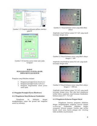 Gambar 4.1 Sinyal keluaran sensor yang tidak diberi
 Gambar 3.15 Tampilan pembuatan aplikasi interface                         cahaya
                    pada PC
                                                     Amplitudo sinyal berkisar antara 53.7 mV yang masih
                                                     tercampur dengan noise.




                                                     Gambar 4.2 Sinyal keluaran sensor yang diberi cahaya
                                                                       dengan λ = 600
    Gambar 3.16 Interface power meter optic pada
                                                     Amplitudo sinyal berkisar antara 54.3 mV yang masih
                     komputer
                                                     tercampur dengan noise.


                 BAB IV
      PENGUJIAN DAN ANALISA HASIL
         IMPLEMENTASI SISTEM


Pengujian yang dilakukan meliputi:

        1.   Pengujian perangkat keras (hardware)
        2.   Pengujian perangkat lunak (software)
        3.   Pengujian fungsionalitas sistem power   Gambar 4.3 Sinyal keluaran sensor yang diberi cahaya
             meter optik.                                           dengan λ = 1000 nm

                                                     Amplitudo sinyal berkisar antara 74.3 mV yang masih
4.1 Pengujian Perangkat Keras (Hardware)             tercampur dengan noise. Dari data hasil pengukuran
                                                     terlihat bahwa amplitudo sinyal keluaran fotodetektor
4.1.1 Pengukuran Sinyal Keluaran Fotodetektor        berkisar antara 53.7 – 74.3 mV

       Pengukuran    ini  dilakukan     dengan       4.1.2 Pengukuran Keluaran Penguat Sinyal
menghubungkan output dan ground dari rangkaian
sensor ke osiloskop.                                          Pengukuran besarnya penguatan dilakukan
                                                     dengan menghubungkan rangkaian receiver dengan
                                                     oscilloscope.   Pengamatan      dilakukan dengan
                                                     mengamati keluaran penguat. Gambar juga terlihat
                                                     bentuk sinyal sama, karena penguat non- inverting
                                                     tidak membalik sinyal keluaran.


                                                                                                            8
 