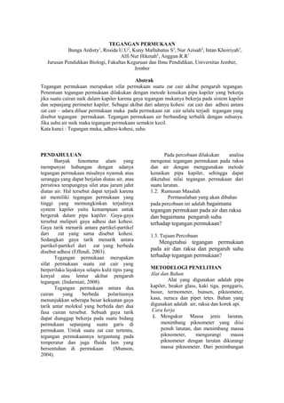 TEGANGAN PERMUKAAN
Bunga Ardisty1
, Rosida U.U2
, Kuny Maftuhatus S3
, Nur Azisah4
, Intan Khoiriyah5
,
Alfi Nur Hikmah6
, Anggun R.R7
Jurusan Pendidikan Biologi, Fakultas Keguruan dan Ilmu Pendidikan, Universitas Jember,
Jember
Abstrak
Tegangan permukaan merupakan sifat permukaan suatu zat cair akibat pengaruh tegangan.
Penentuan tegangan permukaan dilakukan dengan metode kenaikan pipa kapiler yang bekerja
jika suatu cairan naik dalam kapiler karena gaya tegangan mukanya bekerja pada sistem kapiler
dan sepanjang perimeter kapiler. Sebagai akibat dari adanya kohesi zat cair dan adhesi antara
zat cair – udara diluar permukaan maka pada permukaan zat cair selalu terjadi tegangan yang
disebut tegangan permukaan. Tegangan permukaan air berbanding terbalik dengan suhunya.
Jika suhu air naik maka tegangan permukaan semakin kecil.
Kata kunci : Tegangan muka, adhesi-kohesi, suhu
PENDAHULUAN
Banyak fenomena alam yang
mempunyai hubungan dengan adanya
tegangan permukaan misalnya nyamuk atau
serangga yang dapat berjalan diatas air, atau
peristiwa terapungnya silet atau jarum jahit
diatas air. Hal tersebut dapat terjadi karena
air memiliki tegangan permukaan yang
tinggi yang memungkinkan terjadinya
system kapiler yaitu kemampuan untuk
bergerak dalam pipa kapiler. Gaya-gaya
tersebut meliputi gaya adhesi dan kohesi.
Gaya tarik menarik antara partikel-partikel
dari zat yang sama disebut kohesi.
Sedangkan gaya tarik menarik antara
partikel-partikel dari zat yang berbeda
disebut adhesi (Effendi, 2003).
Tegangan permukaan merupakan
sifat permukaan suatu zat cair yang
berperilaku layaknya selapis kulit tipis yang
kenyal atau lentur akibat pengaruh
tegangan. (Indarniati, 2008).
Tegangan permukaan antara dua
cairan yang berbeda polaritasnya
menunjukkan seberapa besar kekuatan gaya
tarik antar molekul yang berbeda dari dua
fasa cairan tersebut. Sebuah gaya tarik
dapat dianggap bekerja pada suatu bidang
permukaan sepanjang suatu garis di
permukaan. Untuk suatu zat cair tertentu,
tegangan permukaannya tergantung pada
temperatur dan juga fluida lain yang
bersentuhan di permukaan (Munson,
2004).
Pada percobaan dilakukan analisa
mengenai tegangan permukaan pada raksa
dan air dengan menggunakan metode
kenaikan pipa kapiler, sehingga dapat
diketahui nilai tegangan permukaan dari
suatu larutan.
1.2. Rumusan Masalah
Permasalahan yang akan dibahas
pada percobaan ini adalah bagaimana
tegangan permukaan pada air dan raksa
dan bagaimana pengaruh suhu
terhadap tegangan permukaan?
1.3. Tujuan Percobaan
Mengetahui tegangan permukaan
pada air dan raksa dan pengaruh suhu
terhadap tegangan permukaan?
.
METODELOGI PENELITIAN
Alat dan Bahan
Alat yang digunakan adalah pipa
kapiler, beaker glass, kaki tiga, penggaris,
busur, termometer, bunsen, piknometer,
kasa, neraca dan pipet tetes. Bahan yang
digunakan adalah air, raksa dan korek api.
Cara kerja
1. Mengukur Massa jenis larutan,
menimbang piknometer yang diisi
penuh latutan, dan menimbang massa
piknometer, mengurangi massa
piknometer dengan larutan dikurangi
massa piknometer. Dari penimbangan
 
