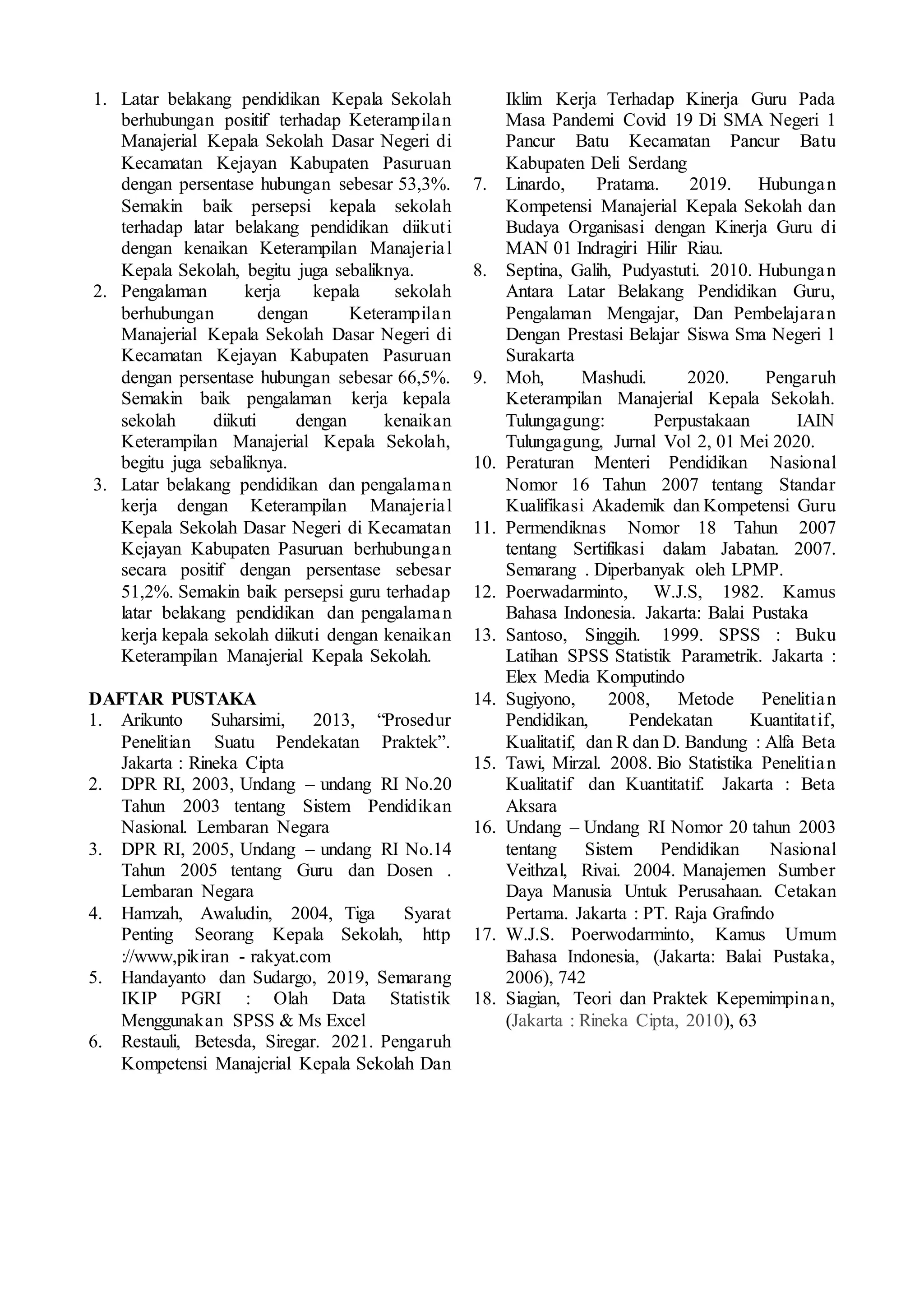 1. Latar belakang pendidikan Kepala Sekolah
berhubungan positif terhadap Keterampilan
Manajerial Kepala Sekolah Dasar Negeri di
Kecamatan Kejayan Kabupaten Pasuruan
dengan persentase hubungan sebesar 53,3%.
Semakin baik persepsi kepala sekolah
terhadap latar belakang pendidikan diikuti
dengan kenaikan Keterampilan Manajerial
Kepala Sekolah, begitu juga sebaliknya.
2. Pengalaman kerja kepala sekolah
berhubungan dengan Keterampilan
Manajerial Kepala Sekolah Dasar Negeri di
Kecamatan Kejayan Kabupaten Pasuruan
dengan persentase hubungan sebesar 66,5%.
Semakin baik pengalaman kerja kepala
sekolah diikuti dengan kenaikan
Keterampilan Manajerial Kepala Sekolah,
begitu juga sebaliknya.
3. Latar belakang pendidikan dan pengalaman
kerja dengan Keterampilan Manajerial
Kepala Sekolah Dasar Negeri di Kecamatan
Kejayan Kabupaten Pasuruan berhubungan
secara positif dengan persentase sebesar
51,2%. Semakin baik persepsi guru terhadap
latar belakang pendidikan dan pengalaman
kerja kepala sekolah diikuti dengan kenaikan
Keterampilan Manajerial Kepala Sekolah.
DAFTAR PUSTAKA
1. Arikunto Suharsimi, 2013, “Prosedur
Penelitian Suatu Pendekatan Praktek”.
Jakarta : Rineka Cipta
2. DPR RI, 2003, Undang – undang RI No.20
Tahun 2003 tentang Sistem Pendidikan
Nasional. Lembaran Negara
3. DPR RI, 2005, Undang – undang RI No.14
Tahun 2005 tentang Guru dan Dosen .
Lembaran Negara
4. Hamzah, Awaludin, 2004, Tiga Syarat
Penting Seorang Kepala Sekolah, http
://www,pikiran - rakyat.com
5. Handayanto dan Sudargo, 2019, Semarang
IKIP PGRI : Olah Data Statistik
Menggunakan SPSS & Ms Excel
6. Restauli, Betesda, Siregar. 2021. Pengaruh
Kompetensi Manajerial Kepala Sekolah Dan
Iklim Kerja Terhadap Kinerja Guru Pada
Masa Pandemi Covid 19 Di SMA Negeri 1
Pancur Batu Kecamatan Pancur Batu
Kabupaten Deli Serdang
7. Linardo, Pratama. 2019. Hubungan
Kompetensi Manajerial Kepala Sekolah dan
Budaya Organisasi dengan Kinerja Guru di
MAN 01 Indragiri Hilir Riau.
8. Septina, Galih, Pudyastuti. 2010. Hubungan
Antara Latar Belakang Pendidikan Guru,
Pengalaman Mengajar, Dan Pembelajaran
Dengan Prestasi Belajar Siswa Sma Negeri 1
Surakarta
9. Moh, Mashudi. 2020. Pengaruh
Keterampilan Manajerial Kepala Sekolah.
Tulungagung: Perpustakaan IAIN
Tulungagung, Jurnal Vol 2, 01 Mei 2020.
10. Peraturan Menteri Pendidikan Nasional
Nomor 16 Tahun 2007 tentang Standar
Kualifikasi Akademik dan Kompetensi Guru
11. Permendiknas Nomor 18 Tahun 2007
tentang Sertifikasi dalam Jabatan. 2007.
Semarang . Diperbanyak oleh LPMP.
12. Poerwadarminto, W.J.S, 1982. Kamus
Bahasa Indonesia. Jakarta: Balai Pustaka
13. Santoso, Singgih. 1999. SPSS : Buku
Latihan SPSS Statistik Parametrik. Jakarta :
Elex Media Komputindo
14. Sugiyono, 2008, Metode Penelitian
Pendidikan, Pendekatan Kuantitatif,
Kualitatif, dan R dan D. Bandung : Alfa Beta
15. Tawi, Mirzal. 2008. Bio Statistika Penelitian
Kualitatif dan Kuantitatif. Jakarta : Beta
Aksara
16. Undang – Undang RI Nomor 20 tahun 2003
tentang Sistem Pendidikan Nasional
Veithzal, Rivai. 2004. Manajemen Sumber
Daya Manusia Untuk Perusahaan. Cetakan
Pertama. Jakarta : PT. Raja Grafindo
17. W.J.S. Poerwodarminto, Kamus Umum
Bahasa Indonesia, (Jakarta: Balai Pustaka,
2006), 742
18. Siagian, Teori dan Praktek Kepemimpinan,
(Jakarta : Rineka Cipta, 2010), 63
 