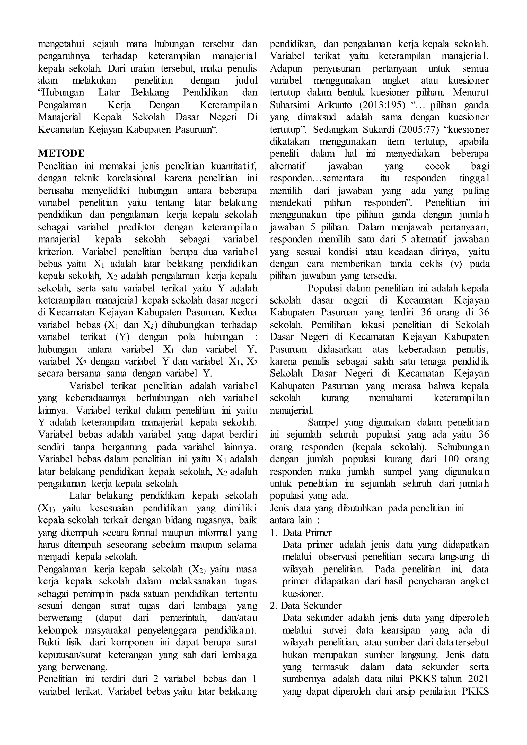 mengetahui sejauh mana hubungan tersebut dan
pengaruhnya terhadap keterampilan manajerial
kepala sekolah. Dari uraian tersebut, maka penulis
akan melakukan penelitian dengan judul
“Hubungan Latar Belakang Pendidikan dan
Pengalaman Kerja Dengan Keterampilan
Manajerial Kepala Sekolah Dasar Negeri Di
Kecamatan Kejayan Kabupaten Pasuruan“.
METODE
Penelitian ini memakai jenis penelitian kuantitatif,
dengan teknik korelasional karena penelitian ini
berusaha menyelidiki hubungan antara beberapa
variabel penelitian yaitu tentang latar belakang
pendidikan dan pengalaman kerja kepala sekolah
sebagai variabel prediktor dengan keterampilan
manajerial kepala sekolah sebagai variabel
kriterion. Variabel penelitian berupa dua variabel
bebas yaitu X1 adalah latar belakang pendidikan
kepala sekolah, X2 adalah pengalaman kerja kepala
sekolah, serta satu variabel terikat yaitu Y adalah
keterampilan manajerial kepala sekolah dasar negeri
di Kecamatan Kejayan Kabupaten Pasuruan. Kedua
variabel bebas (X1 dan X2) dihubungkan terhadap
variabel terikat (Y) dengan pola hubungan :
hubungan antara variabel X1 dan variabel Y,
variabel X2 dengan variabel Y dan variabel X1, X2
secara bersama–sama dengan variabel Y.
Variabel terikat penelitian adalah variabel
yang keberadaannya berhubungan oleh variabel
lainnya. Variabel terikat dalam penelitian ini yaitu
Y adalah keterampilan manajerial kepala sekolah.
Variabel bebas adalah variabel yang dapat berdiri
sendiri tanpa bergantung pada variabel lainnya.
Variabel bebas dalam penelitian ini yaitu X1 adalah
latar belakang pendidikan kepala sekolah, X2 adalah
pengalaman kerja kepala sekolah.
Latar belakang pendidikan kepala sekolah
(X1) yaitu kesesuaian pendidikan yang dimiliki
kepala sekolah terkait dengan bidang tugasnya, baik
yang ditempuh secara formal maupun informal yang
harus ditempuh seseorang sebelum maupun selama
menjadi kepala sekolah.
Pengalaman kerja kepala sekolah (X2) yaitu masa
kerja kepala sekolah dalam melaksanakan tugas
sebagai pemimpin pada satuan pendidikan tertentu
sesuai dengan surat tugas dari lembaga yang
berwenang (dapat dari pemerintah, dan/atau
kelompok masyarakat penyelenggara pendidikan).
Bukti fisik dari komponen ini dapat berupa surat
keputusan/surat keterangan yang sah dari lembaga
yang berwenang.
Penelitian ini terdiri dari 2 variabel bebas dan 1
variabel terikat. Variabel bebas yaitu latar belakang
pendidikan, dan pengalaman kerja kepala sekolah.
Variabel terikat yaitu keterampilan manajerial.
Adapun penyusunan pertanyaan untuk semua
variabel menggunakan angket atau kuesioner
tertutup dalam bentuk kuesioner pilihan. Menurut
Suharsimi Arikunto (2013:195) “… pilihan ganda
yang dimaksud adalah sama dengan kuesioner
tertutup”. Sedangkan Sukardi (2005:77) “kuesioner
dikatakan menggunakan item tertutup, apabila
peneliti dalam hal ini menyediakan beberapa
alternatif jawaban yang cocok bagi
responden…sementara itu responden tinggal
memilih dari jawaban yang ada yang paling
mendekati pilihan responden”. Penelitian ini
menggunakan tipe pilihan ganda dengan jumlah
jawaban 5 pilihan. Dalam menjawab pertanyaan,
responden memilih satu dari 5 alternatif jawaban
yang sesuai kondisi atau keadaan dirinya, yaitu
dengan cara memberikan tanda ceklis (v) pada
pilihan jawaban yang tersedia.
Populasi dalam penelitian ini adalah kepala
sekolah dasar negeri di Kecamatan Kejayan
Kabupaten Pasuruan yang terdiri 36 orang di 36
sekolah. Pemilihan lokasi penelitian di Sekolah
Dasar Negeri di Kecamatan Kejayan Kabupaten
Pasuruan didasarkan atas keberadaan penulis,
karena penulis sebagai salah satu tenaga pendidik
Sekolah Dasar Negeri di Kecamatan Kejayan
Kabupaten Pasuruan yang merasa bahwa kepala
sekolah kurang memahami keterampilan
manajerial.
Sampel yang digunakan dalam penelitian
ini sejumlah seluruh populasi yang ada yaitu 36
orang responden (kepala sekolah). Sehubungan
dengan jumlah populasi kurang dari 100 orang
responden maka jumlah sampel yang digunakan
untuk penelitian ini sejumlah seluruh dari jumlah
populasi yang ada.
Jenis data yang dibutuhkan pada penelitian ini
antara lain :
1. Data Primer
Data primer adalah jenis data yang didapatkan
melalui observasi penelitian secara langsung di
wilayah penelitian. Pada penelitian ini, data
primer didapatkan dari hasil penyebaran angket
kuesioner.
2. Data Sekunder
Data sekunder adalah jenis data yang diperoleh
melalui survei data kearsipan yang ada di
wilayah penelitian, atau sumber dari data tersebut
bukan merupakan sumber langsung. Jenis data
yang termasuk dalam data sekunder serta
sumbernya adalah data nilai PKKS tahun 2021
yang dapat diperoleh dari arsip penilaian PKKS
 