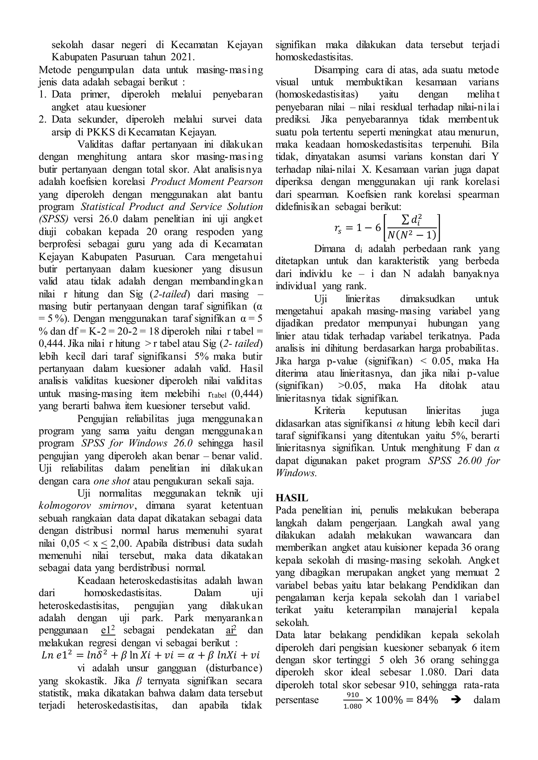 sekolah dasar negeri di Kecamatan Kejayan
Kabupaten Pasuruan tahun 2021.
Metode pengumpulan data untuk masing-masing
jenis data adalah sebagai berikut :
1. Data primer, diperoleh melalui penyebaran
angket atau kuesioner
2. Data sekunder, diperoleh melalui survei data
arsip di PKKS di Kecamatan Kejayan.
Validitas daftar pertanyaan ini dilakukan
dengan menghitung antara skor masing-masing
butir pertanyaan dengan total skor. Alat analisisnya
adalah koefisien korelasi Product Moment Pearson
yang diperoleh dengan menggunakan alat bantu
program Statistical Product and Service Solution
(SPSS) versi 26.0 dalam penelitian ini uji angket
diuji cobakan kepada 20 orang respoden yang
berprofesi sebagai guru yang ada di Kecamatan
Kejayan Kabupaten Pasuruan. Cara mengetahui
butir pertanyaan dalam kuesioner yang disusun
valid atau tidak adalah dengan membandingkan
nilai r hitung dan Sig (2-tailed) dari masing –
masing butir pertanyaan dengan taraf signifikan (α
= 5 %). Dengan menggunakan taraf signifikan α = 5
% dan df = K-2 = 20-2 = 18 diperoleh nilai r tabel =
0,444. Jika nilai r hitung > r tabel atau Sig (2- tailed)
lebih kecil dari taraf signifikansi 5% maka butir
pertanyaan dalam kuesioner adalah valid. Hasil
analisis validitas kuesioner diperoleh nilai validitas
untuk masing-masing item melebihi rtabel (0,444)
yang berarti bahwa item kuesioner tersebut valid.
Pengujian reliabilitas juga menggunakan
program yang sama yaitu dengan menggunakan
program SPSS for Windows 26.0 sehingga hasil
pengujian yang diperoleh akan benar – benar valid.
Uji reliabilitas dalam penelitian ini dilakukan
dengan cara one shot atau pengukuran sekali saja.
Uji normalitas meggunakan teknik uji
kolmogorov smirnov, dimana syarat ketentuan
sebuah rangkaian data dapat dikatakan sebagai data
dengan distribusi normal harus memenuhi syarat
nilai 0,05 < x < 2,00. Apabila distribusi data sudah
memenuhi nilai tersebut, maka data dikatakan
sebagai data yang berdistribusi normal.
Keadaan heteroskedastisitas adalah lawan
dari homoskedastisitas. Dalam uji
heteroskedastisitas, pengujian yang dilakukan
adalah dengan uji park. Park menyarankan
penggunaan e12 sebagai pendekatan ai2 dan
melakukan regresi dengan vi sebagai berikut :
𝐿𝑛 𝑒12
= 𝑙𝑛𝛿2
+ 𝛽 ln 𝑋𝑖 + 𝑣𝑖 = 𝛼 + 𝛽 𝑙𝑛𝑋𝑖 + 𝑣𝑖
vi adalah unsur gangguan (disturbance)
yang skokastik. Jika β ternyata signifikan secara
statistik, maka dikatakan bahwa dalam data tersebut
terjadi heteroskedastisitas, dan apabila tidak
signifikan maka dilakukan data tersebut terjadi
homoskedastisitas.
Disamping cara di atas, ada suatu metode
visual untuk membuktikan kesamaan varians
(homoskedastisitas) yaitu dengan meliha t
penyebaran nilai – nilai residual terhadap nilai-nilai
prediksi. Jika penyebarannya tidak membentuk
suatu pola tertentu seperti meningkat atau menurun,
maka keadaan homoskedastisitas terpenuhi. Bila
tidak, dinyatakan asumsi varians konstan dari Y
terhadap nilai-nilai X. Kesamaan varian juga dapat
diperiksa dengan menggunakan uji rank korelasi
dari spearman. Koefisien rank korelasi spearman
didefinisikan sebagai berikut:
𝑟𝑠 = 1 − 6[
∑ 𝑑𝑖
2
𝑁(𝑁2 − 1)
]
Dimana di adalah perbedaan rank yang
ditetapkan untuk dan karakteristik yang berbeda
dari individu ke – i dan N adalah banyaknya
individual yang rank.
Uji linieritas dimaksudkan untuk
mengetahui apakah masing-masing variabel yang
dijadikan predator mempunyai hubungan yang
linier atau tidak terhadap variabel terikatnya. Pada
analisis ini dihitung berdasarkan harga probabilitas.
Jika harga p-value (signifikan) < 0.05, maka Ha
diterima atau linieritasnya, dan jika nilai p-value
(signifikan) >0.05, maka Ha ditolak atau
linieritasnya tidak signifikan.
Kriteria keputusan linieritas juga
didasarkan atas signifikansi α hitung lebih kecil dari
taraf signifikansi yang ditentukan yaitu 5%, berarti
linieritasnya signifikan. Untuk menghitung F dan α
dapat digunakan paket program SPSS 26.00 for
Windows.
HASIL
Pada penelitian ini, penulis melakukan beberapa
langkah dalam pengerjaan. Langkah awal yang
dilakukan adalah melakukan wawancara dan
memberikan angket atau kuisioner kepada 36 orang
kepala sekolah di masing-masing sekolah. Angket
yang dibagikan merupakan angket yang memuat 2
variabel bebas yaitu latar belakang Pendidikan dan
pengalaman kerja kepala sekolah dan 1 variabel
terikat yaitu keterampilan manajerial kepala
sekolah.
Data latar belakang pendidikan kepala sekolah
diperoleh dari pengisian kuesioner sebanyak 6 item
dengan skor tertinggi 5 oleh 36 orang sehingga
diperoleh skor ideal sebesar 1.080. Dari data
diperoleh total skor sebesar 910, sehingga rata-rata
persentase
910
1.080
× 100% = 84%  dalam
 