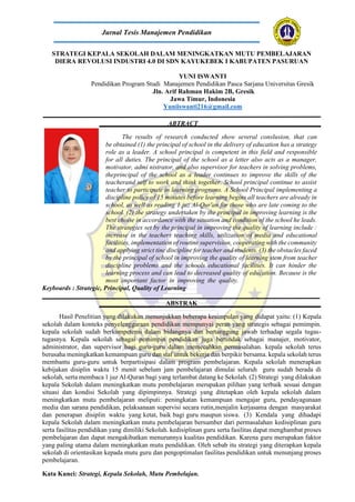 STRATEGI KEPALA SEKOLAH DALAM MENINGKATKAN MUTU PEMBELAJARAN
DIERA REVOLUSI INDUSTRI 4.0 DI SDN KAYUKEBEK I KABUPATEN PASURUAN
YUNI ISWANTI
Pendidikan Program Studi Manajemen Pendidikan Pasca Sarjana Universitas Gresik
Jln. Arif Rahman Hakim 2B, Gresik
Jawa Timur, Indonesia
Yuniiswanti216@gmail.com
ABTRACT
The results of research conducted show several conslusion, that can
be obtained (1) the principal of school in the delivery of education has a strategy
role as a leader. A school principal is competent in this field and responsible
for all duties. The principal of the school as a letter also acts as a manager,
motivator, admi nistrator, and also supervisor for teachers in solving problems,
theprincipal of the school as a leader continues to improve the skills of the
teacherand self to work and think together. School principal continue to assist
teacher to participate in learning programs. A School Principal implementing a
discipline policy of 15 minutes before learning begins all teachers are already in
school, as well as reading 1 juz Al-Qur'an for those who are late coming to the
school. (2) the strategy undertaken by the principal in improving learning is the
best choise in accordance with the situation and condition of the school he leads.
The strategies set by the principal in improving the quality of learning include :
increase in the teachers teaching skills, utilization of media and educational
facilities, implementation of routine supervision, cooperating with the community
and applying strict tine discipline for teacher and students. (3) the obstacles faced
by the principal of school in improving the quality of learning stem from teacher
discipline problems and the schools educational facilities. It can hinder the
learning process and can lead to decreased quality of education. Because is the
most important factor in improving the quality.
Keyboards : Strategic, Principal, Quality of Learning
ABSTRAK
Hasil Penelitian yang dilakukan menunjukkan beberapa kesimpulan yang didapat yaitu: (1) Kepala
sekolah dalam konteks penyelenggaraan pendidikan mempunyai peran yang strategis sebagai pemimpin.
kepala sekolah sudah berkompetensi dalam bidangnya dan bertanggung jawab terhadap segala tugas-
tugasnya. Kepala sekolah sebagai pemimpin pendidikan juga bertindak sebagai manajer, motivator,
administrator, dan supervisor bagi guru-guru dalam memecahkan permasalahan. kepala sekolah terus
berusaha meningkatkan kemampuan guru dan staf untuk bekerja dan berpikir bersama. kepala sekolah terus
membantu guru-guru untuk berpartisipasi dalam program pembelajaran. Kepala sekolah menerapkan
kebijakan disiplin waktu 15 menit sebelum jam pembelajaran dimulai seluruh guru sudah berada di
sekolah, serta membaca 1 juz Al-Quran bagi yang terlambat datang ke Sekolah. (2) Strategi yang dilakukan
kepala Sekolah dalam meningkatkan mutu pembelajaran merupakan pilihan yang terbaik sesuai dengan
situasi dan kondisi Sekolah yang dipimpinnya. Strategi yang ditetapkan oleh kepala sekolah dalam
meningkatkan mutu pembelajaran meliputi: peningkatan kemampuan mengajar guru, pendayagunaan
media dan sarana pendidikan, pelaksanaan supervisi secara rutin,menjalin kerjasama dengan masyarakat
dan penerapan disiplin waktu yang ketat, baik bagi guru maupun siswa. (3) Kendala yang dihadapi
kepala Sekolah dalam meningkatkan mutu pembelajaran bersumber dari permasalahan kedisiplinan guru
serta fasilitas pendidikan yang dimiliki Sekolah. kedisiplinan guru serta fasilitas dapat menghambat proses
pembelajaran dan dapat mengakibatkan menurunnya kualitas pendidikan. Karena guru merupakan faktor
yang paling utama dalam meningkatkan mutu pendidikan. Oleh sebab itu strategi yang diterapkan kepala
sekolah di orientasikan kepada mutu guru dan pengoptimalan fasilitas pendidikan untuk menunjang proses
pembelajaran.
Kata Kunci: Strategi, Kepala Sekolah, Mutu Pembelajan.
Jurnal Tesis Manajemen Pendidikan
 