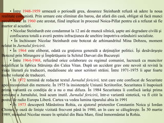 • Între 1948-1959 urmează o perioadă grea, deoarece Steinhardt refuză să adere la noua
realitate comunistă. Prin urmare este eliminat din barou, dat afară din casă, obligat să facă munci
necalificate. În 1960 este arestat, fiind implicat în procesul Noica-Pillat pentru că a refuzat să fie
martor al acuzării.
• Nicolae Steinhardt este condamnat la 12 ani de muncă silnică, şapte ani degradare civilă şi
confiscarea totală a averii pentru infracţiunea de uneltire împotriva orânduirii socialiste.
• În închisoare Nicolae Steinhardt este botezat de arhimandritul Mina Dobzeu, moment
relatat în Jurnalul fericirii.
• În 1964 este eliberat, odată cu graţierea generală a deţinuţilor politici. Îşi desăvârşeşte
Botezul prin Mirungere şi Împărtăşanie la Schitul Darvari din Bucureşti
• Între 1964-1968, refuzând orice colaborare cu regimul comunist, lucrează ca muncitor
necalificat la fabrica Stăruinţa din Calea Vitan. După un accident grav este nevoit să revină la
viaţa literară cu traduceri, medalioane ale unor scriitori străini. Între 1971-1975 îi apar foarte
multe volume de traduceri.
• În 1972 termină de redactat textul Jurnalul fericirii, text care este confiscat de Securitate
apoi reconstituit din memorie. În 1975 la insistenţele Uniunii Scriitorilor, Securitatea îi înapoiază
prima variantă cu condiţia de a nu o mai difuza. În 1984 Securitatea îi confiscă iarăşi prima
versiune a Jurnalului, însă acum inutil. Jurnalul fericirii, într-o variantă sintetică, va fi citit la
postul de radio Europa Liberă. Cartea va vedea lumina tiparului abia în 1991
• În 1973 descoperă Mănăstirea Rohia, cu ajutorul prietenilor Constantin Noica şi Iordan
Chimet, o oază de linişte vizitată frecvent până în 1980, an în care se călugăreşte. În 30 martie
1989, monahul Nicolae moare în spitalul din Baia Mare, fiind înmormântat la Rohia.
 