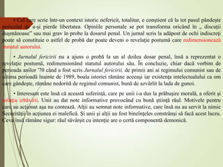 • Cel care scrie într-un context istoric nefericit, totalitar, e conştient că la tot pasul pândeşte
pericolul de a-şi pierde libertatea. Opiniile personale se pot transforma oricând în „ discuţii
duşmănoase” sau mai grav în probe la dosarul penal. Un jurnal scris la adăpost de ochi indiscreţi
poate să constituie o astfel de probă dar poate deveni o revelaţie postumă care redimensionează
statutul autorului.
• Jurnalul fericirii nu a ajuns o probă la un al doilea dosar penal, însă a reprezentat o
revelaţie postumă, redimensionând statutul autorului său. În concluzie, chiar dacă vorbim de
perioada anilor '70 când a fost scris Jurnalul fericirii, de primii ani ai regimului comunist sau de
ultima perioadă înainte de 1989, boala istoriei rămâne aceeaşi iar existenţa intelectualului ca om
care gândeşte, rămâne nedorită de regimul comunist, bună de azvârlit la lada de gunoi.
• Interesant este însă că această suferinţă, care pe unii i-a dus la prăbuşire morală, a oferit şi
soluţia izbăvirii. Unii au dat note informative provocând cu bună ştiinţă răul. Motivele pentru
care au acţionat aşa nu contează. Alţii au semnat note informative, care însă nu au servit la nimic
Securităţii în acţiunea ei malefică. Şi unii şi alţii au fost bineînţeles constrânşi să facă acest lucru.
Ceva însă rămâne sigur: răul săvârşit cu intenţie are o certă componentă demonică.
 