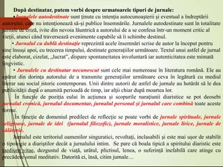 După destinatar, putem vorbi despre urmatoarele tipuri de jurnale:
•Jurnalele autodestinate sunt ţinute cu intenţia autocunoaşterii şi eventual a îndreptării
autorului, care nu intenţionează să-şi publice însemnările. Jurnalele autodestinate sunt în totalitate
jurnale de criză, ivite din nevoia lăuntrică a autorului de a se confesa într-un moment critic al
vieţii, atunci când traversează evenimente capabile să îi schimbe destinul.
• Jurnalul cu dublă destinaţie reprezintă acele însemnări scrise de autor la început pentru
sine însuşi apoi, cu trecerea timpului, destinate generaţiilor următoare. Textul unui astfel de jurnal
este elaborat, cizelat, „lucrat”, dispare spontaneitatea involuntară iar autenticitatea este mimată
lingvistic.
• Jurnalele cu destinatar necunoscut sunt cele mai numeroase în literatura română. Ele au
apărut din dorinţa autorului de a transmite generaţiilor următoare ceva în legătură cu mediul
literar sau social istoric contemporan. Unii dintre autorii de astfel de jurnale au hotărât să le dea
publicităţii după o anumită perioadă de timp, iar alţii chiar după moartea lor.
În funcţie de poziţia eului în acţiunea şi scopurile naraţiunii diaristice se pot deosebi
jurnalul cronică, jurnalul documentar, jurnalul personal şi jurnalul care combină toate aceste
forme.
În funcţie de domeniul predilect de reflecţie se poate vorbi de jurnale spirituale, jurnale
religioase, jurnale de idei (jurnalul filozofic), jurnale moralistice, jurnale lirice, jurnale de
călătorie.
Jurnalul este teritoriul oamenilor singuratici, revoltaţi, inclasabili şi este mai uşor de stabilit
o tipologie a diariştilor decât a jurnalului intim. Se pare că boala tipică a spiritului diaristic este
taedium vitae, dezgustul de viaţă, urâtul, plictisul, lenea, o suferinţă inefabilă care atinge cu
precădere omul meditativ. Datorită ei, însă, citim jurnale…
 