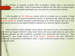 • În concluzie, la începutul secolului XIX, în literatura română, apare o mai puternică
conştiinţă de sine a individului. Timid, în memoriale de călătorie mai întâi, apoi în jurnale propriu
zise, acesta începe să-şi expună experienţele care i-au marcat la un moment dat existenţa.
• Abia începând cu Titu Maiorescu putem vorbi de un jurnal care să acopere o lungă
perioadă a vieţii deşi nu exisa încă justificarea literară în această privinţă. Mult mai târziu, prin
generaţia interbelică, românul descoperă că jurnalul poate avea valoare literară, idee care va rodi,
deşi timp de cincizeci de ani regimul totalitar a reprimat tot ce ieşea din tiparele sistemului.
• Pentru scriitorii români, jurnalele sunt de obicei vicii secrete în care le este permisă câte o
mică bârfă sau săgeată otrăvită la adresa lumii literare. De aceea mulţi diarişti au optat pentru
publicarea postumă sau chiar trunchiată a jurnalelor. Este remarcabilă însă intrarea pe ”piaţa
europeană” a unor jurnale precum cel al lui Nicolae Steinhardt, care prin reflexivitate,
interioritate şi întoarcerea la adevăratele valori, a reuşit să facă din această scriere, o cronică a
unui destin model.
 