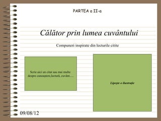 PARTEA a II-a




             Călător prin lumea cuvântului
                          Compuneri inspirate din lecturile citite




     Scrie aici un citat sau mai multe
   despre cunoaştere,lectură, cuvânt.....

                                                            Lipeşte o ilustraţie




09/08/12
 