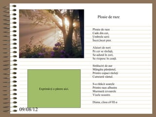 Ploaie de raze


                                       Ploaie de raze
                                       Cade din cer,
                                       Umbrele serii
                                       Încet,încet pier.

                                       Alaiuri de nori
                                       Pe cer se răsfaţă,
                                       Se-adună în zori,
                                       Se risipesc în ceaţă.

                                       Străluciri de aur
                                       Mângâie pământul,
                                       Printre copaci răzleţi
                                       Cutreieră vântul.

                                       S-a rătăcit soarele
           Exprimă-ţi o părere aici.   Printre raze albastre
                                       Murmură izvoarele
                                       Visele noastre.

                                       Diana, clasa aVIII-a

09/08/12
 
