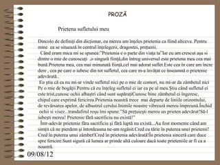 PROZĂ

             Prietena sufletului meu

   Dincolo de definiţi din dicţionar, eu mereu am înţeles prietenia ca fiind altceva. Pentru
   mine ea se situează în centrul înţelegerii, dragostei, preţuirii.
    Când eram mica mi se spunea:”Prietenia e o parte din viaţa ta”Iar eu am crescut aşa si
   dintre o mie de cunoscuţi ,o singură fiinţă,din întreg universul este prietena mea cea mai
   bună.Prietena mea, cea mai minunată fiinţă,cel mai adorat suflet.Este cea în care am încre
   dere , cea pe care o iubesc din tot sufletul, cea care m-a învăţat ce înseamnă o prietenie
   adevărată..
    Eu ştiu că ea nu mi-ar vinde sufletul nici pe o mie de comori, nu mi-ar da zâmbetul nici
   Pe o mie de bogăţii.Pentru că eu înţeleg sufletul ei iar ea pe al meu.Ştiu când sufletul ei
   este trist,cunosc ochii albaştri când sunt supăraţiCunosc bine zâmbetul ei îngeresc,
   chipul care exprimă fericirea.Prietenia noastră trece mai departe de liniile orizontului,
   de revărsarea apelor, de albastrul cerului.Inimile noastre vibrează mereu împreună.Închid
    ochii si visez...trandafirul roşu îmi spune:”Să preţuieşti mereu un prieten adevărat!Să-l
   iubeşti mereu! Prietenie fără sacrificiu nu există!”
    Într-adevăr prietenie făra sacrificiu şi fără luptă nu există...Au fost momente când am
   simţit că ne pierdem şi întotdeauna ne-am regăsit.Cred cu tărie în puterea unei prietenii!
   Cred în puterea unui zâmbet!Cred în prietenia adevărată!În prietenia sinceră care duce
   spre fericire.Sunt sigură că lumea ar prinde altă culoare dacă toate prieteniile ar fi ca a
   noastră.
09/08/12
 