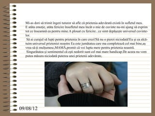 Mi-as dori să trimit îngeri tuturor să afle că prietenia adevărată există în sufletul meu.
  E atâta emoţie, atăta fericire însufletul meu încât o mie de cuvinte nu-mi ajung să exprim
  tot ce înseamnă ea pentru mine.A plouat cu fericire...ce simt depăşeşte universul cuvinte-
  lor.
   Să ai curajul să lupţi pentru prietenia în care crezi!Să nu o pierzi niciodată!Eu şi ea alcă-
  tuim universul prieteniei noastre Ea este jumătatea care ma completează cel mai bine,aş
  vrea să-ţi mulţumesc,MAMĂ,promit că voi lupta mere pentru prietenia noastră.
   Singurătatea şi sentimentul că eşti nedorit sunt cel mai mare handicap.De aceea nu vom
  putea măsura niciodată puterea unei prietenii adevărate,




09/08/12
 