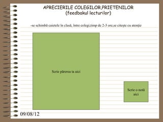 APRECIERILE COLEGILOR,PRIETENILOR
                     (feedbakul lecturilor)

    -se schimbă caietele în clasă, între colegi,timp de 2-3 ore,se citeşte cu atenţie




                   Scrie părerea ta aici




                                                                          Scrie o notă
                                                                              aici




09/08/12
 